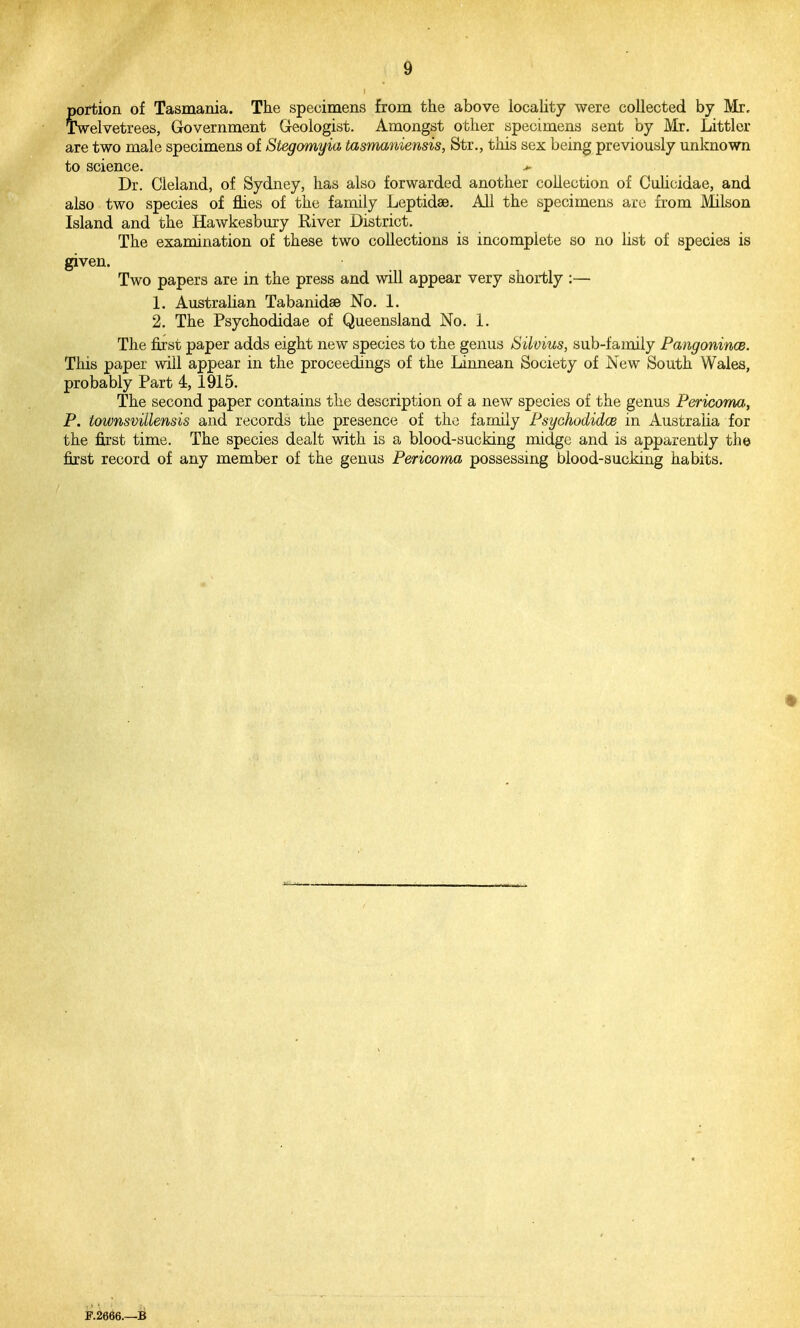 portion of Tasmania. The specimens from the above locality were collected by Mr, Twelvetrees, Government Geologist. Amongst other specimens sent by Mr. Littler are two male specimens of Stegomyia tasmaniensis, Str., this sex being previously unknown to science. >• Dr. Cleland, of Sydney, has also forwarded another collection of CuUcidae, and also two species of flies of the family Leptidae. All the specimens are from Milson Island and the Hawkesbury River District. The examination of these two collections is incomplete so no list of species is given. Two papers are in the press and will appear very shortly :— 1. Australian Tabanidse No. 1. 2. The Psychodidae of Queensland No. 1. The first paper adds eight new species to the genus Silvius, sub-family PangonincB. This paper will appear in the proceedings of the Linnean Society of New South Wales, probably Part 4, 1915. The second paper contains the description of a new species of the genus Pericoma, P. townsvillensis and records the presence of the family PsychodidcB in Australia for the first time. The species dealt with is a blood-sucking midge and is apparently the first record of any member of the genus Pericoma possessing blood-sucking habits. F.2666.—B