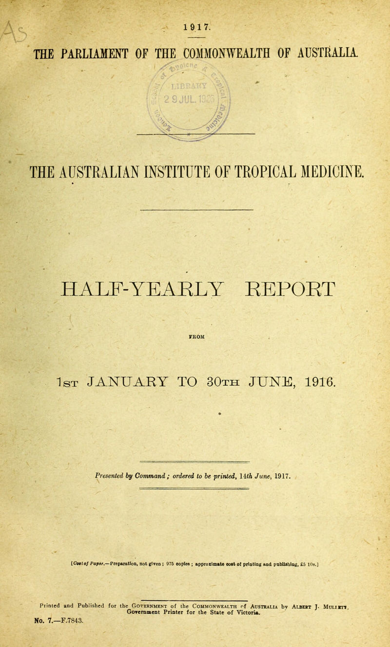 1917. THE PARLIAMENT OF THE COMMONWEALTH OF AUSTRALIA THE AUSTRALIAN INSTITUTE OF TROPICAL MEDICINE. HALF-YEAELY REPOET TKOM 1st JANUARY TO 30th JUNE, 1916. Presented by Command ; ordered to be printed, lith June, 1917. (Cof (o/ Poptr.—Preparation, not giTen ; 976 ooplei; approxlmkte eott ot printing and pnblUhing, £3 lOs.] Printed and Published for the Government of the Commonwealth of Australia by Albext J. Mumn, GoremiBeDt Printer for the State of Victoria. No. 7.—F.7843.