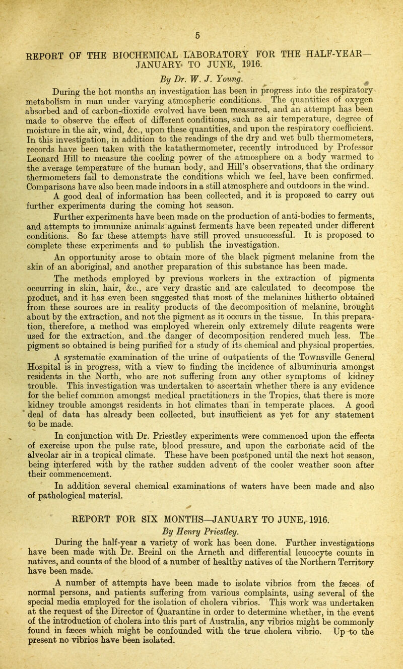 REPORT OF THE BIOCHEMICAL LABORATORY FOR THE HALF-YEAR- JANUARY TO JUNE, 1916. By Dr. W. J. Young. - ^ During the hot months an investigation has been in progress into the respiratory metabolism in man under varying atmospheric conditions. The quantities of oxygen absorbed and of carbon-dioxide evolved have been measured, and an attempt has been made to observe the ef!ect of different conditions, such as air temperature, degree of moisture in the air, wind, &c., upon these quantities, and upon the respiratory coeflficient. In this investigation, in addition to the readings of the dry and wet bulb thermometers, records have been taken with the katathermometer, recently introduced by Professor Leonard Hill to measure the cooling power of the atmosphere on a body warmed to the average temperature of the human body, and Hill's observations, that the ordinary thermometers fail to demonstrate the conditions which we feel, have been confirmed. Comparisons have also been made indoors in a still atmosphere and outdoors in the wind. A good deal of information has been collected, and it is proposed to carry out further experiments during the coming hot season. Further experiments have been made on the production of anti-bodies to ferments, and attempts to immunize animals against ferments have been repeated under different conditions. So far these attempts have still proved unsuccessful. It is proposed to complete these experiments and to publish the investigation. An opportunity arose to obtain more of the black pigment melanine from the skin of an aboriginal, and another preparation of this substance has been made. The methods employed by previous workers in the extraction of pigments occurring in sldn, hair, &c., are very drastic and are calculated to decompose the product, and it has even been suggested that most of the melanines hitherto obtained from these sources are in reahty products of the decomposition of melanine, brought about by the extraction, and not the pigment as it occurs in the tissue. In this prepara- tion, therefore, a method was employed wherein only extremely dilute reagents were used for the extraction, and the danger of decomposition rendered much less. The pigment so obtained is being purified for a study of its chemical and physical properties. A systematic examination of the urine of outpatients of the Townsville General Hospital is in progress, with a view to finding the incidence of albuminuria amongst residents in the North, who are not suffering from any other symptoms of kidney trouble. This investigation was undertaken to ascertain whether there is any evidence for the belief common amongst medical practitioners in the Tropics, that there is more kidney trouble amongst residents in hot climates than in temperate places. A good * deal of data has already been collected, but insuflS.cient as yet for any statement to be made. In conjunction with Dr. Priestley experiments were commenced upon the effects of exercise upon the pulse rate, blood pressure, and upon the carbonate acid of the alveolar air in a tropical cKmate. These have been postponed until the next hot season, being interfered with by the rather sudden advent of the cooler weather soon after their commencement. In addition several chemical examinations of waters have been made and also of pathological material. REPORT FOR SIX MONTHS—JANUARY TO JUNE, 1916. By Henry Priestley. During the half-year a variety of work has been done. Further investigations have been made with Dr. Breinl on the Arneth and differential leucocyte counts in natives, and counts of the blood of a number of healthy natives of the Northern Territory have been made. A number of attempts have been made to isolate vibrios from the fseces of normal persons, and patients suffering from various complaints, using several of the special media employed for the isolation of cholera vibrios. This work was undertaken at the request of the Director of Quarantine in order to determine whether, in the event of the introduction of cholera into this part of Australia, any vibrios might be commonly found in faeces which might be confounded with the true cholera vibrio. Up ^;o the present no vibrios have been isolated.