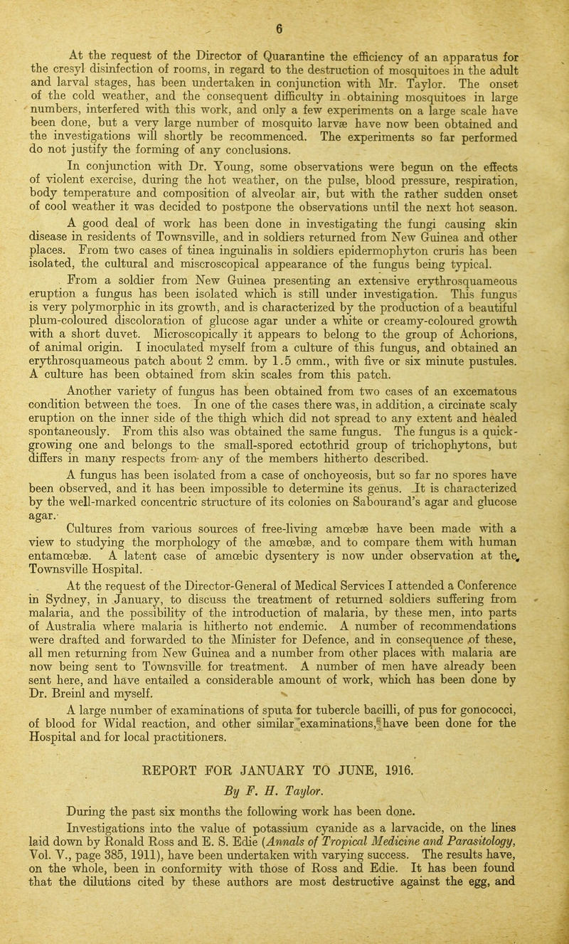 At the request of the Director of Quarantine the efficiency of an apparatus for the cresyl disinfection of rooms, in regard to the destruction of mosquitoes in the adult and larval stages, has been undertaken in conjunction with ]\Ir. Taylor. The onset of the cold weather, and the consequent difficulty in obtaining mosquitoes in large numbers, interfered with this work, and only a few experiments on a large scale have been done, but a very large number of mosquito larvse have now been obtained and the investigations will shortly be recommenced. The experiments so far performed do not justify the forming of any conclusions. In conjunction with Dr. Young, some observations were begun on the effects of violent exercise, during the hot weather, on the pulse, blood pressure, respiration, body temperature and composition of alveolar air, but with the rather sudden onset of cool weather it was decided to postpone the observations until the next hot season. A good deal of work has been done in investigating the fungi causing skin disease in residents of Townsville, and in soldiers returned from New Guinea and other places. From two cases of tinea inguinalis in soldiers epidermophyton cruris has been isolated, the cultural and miscroscopical appearance of the fungus being typical. From a soldier from New Guinea presenting an extensive erythrosquameous eruption a fungus has been isolated which is still under investigation. Tliis fungus is very polymorphic in its growth, and is characterized by the production of a beautiful plum-coloured discoloration of glucose agar under a white or creamy-coloured growth with a short duvet. Microscopically it appears to belong to the group of Achorions, of animal origin. I inoculated myself from a culture of this fungus, and obtained an erythrosquameous patch about 2 cmm. by 1.5 cmm., with five or six minute pustules. A culture has been obtained from skin scales from this patch. Another variety of fungus has been obtained from two cases of an excematous condition between the toes. In one of the cases there was, in addition, a circinate scaly eruption on the inner side of the thigh which did not spread to any extent and healed spontaneously. From this also was obtained the same fungus. The fungus is a quick- growing one and belongs to the small-spored ectothrid group of trichophytons, but differs in many respects from any of the members hitherto described. A fungus has been isolated from a case of onchoyeosis, but so far no spores have been observed, and it has been impossible to determine its genus. Jt is characterized by the well-marked concentric structure of its colonies on Sabourand's agar and glucose agar.- Cultures from various sources of free-living amoebae have been made with a view to studying the morphology of the amoebae, and to compare them with human entamoebae. A latent case of amoebic dysentery is now under observation at the, Townsville Hospital. At the request of the Director-General of Medical Services I attended a Conference in Sydney, in January, to discuss the treatment of returned soldiers suffering from malaria, and the possibility of the introduction of malaria, by these men, into parts of Australia where malaria is hitherto not endemic. A number of recommendations were drafted and forwarded to the Minister for Defence, and in consequence ,of these, all men returning from New Guinea and a number from other places with malaria are now being sent to Townsville. for treatment. A number of men have already been sent here, and have entailed a considerable amount of work, which has been done by Dr. Breinl and myself. A large number of examinations of sputa for tubercle baciUi, of pus for gonococci, of blood for Widal reaction, and other similar .'examinations,|have been done for the Hospital and for local practitioners. KEPORT FOR JANUARY TO JUNE, 1916. By F. H. Taylor. During the past six months the following work has been done. Investigations into the value of potassium cyanide as a larvacide, on the lines laid down by Ronald Ross and E. S. Edie {Annals of Tropical Medicine and Parasitology, Vol. Y., page 385, 1911), have been undertaken with varying success. The results have, on the whole, been in conformity with those of Ross and Edie. It has been found that the dilutions cited by these authors are most destructive against the egg, and