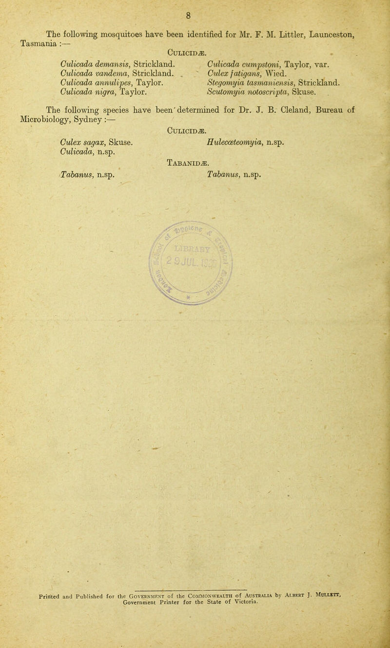 The following mosquitoes have been identified for Mr. F. M. Littler, Launceston, Tasmania :— CULICID^. Culicada demansis, Strickland. Culicada cumpstoni, Taylor, var. Culicada vandema, Strickland. . ^ Culex fatigans, Wied. Culicada annulipes, Taylor, Stegomyia tasmaniensis, Strickland. Culicada nigra, Taylor. Scutomyia notoscripta, Skuse. The following species have been'determined for Dr. J. B. Cleland, Bureau of Microbiology, Sydney:— CULICID-ffi. Culex sagax, Skuse. Hulecceteomyia, n.sp, Culicada, n.sp. Tabanid^. iTdbanus, n.sp. Tahanus, n.sp. Pririted and Published for the Government of the Commonwealth of Australia by Albert J. Mullett, Government Printer for the State of Victoria.