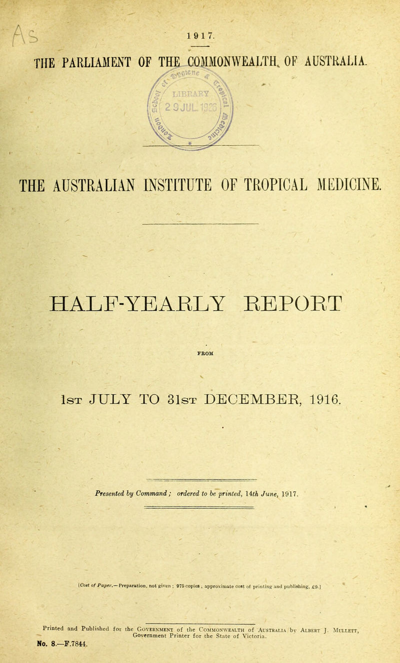 THE AUSTRALIAN INSTITUTE OF TROPICAL MEDICINE. HALF-YEAELY KEPOET FBOM s 1st JULY TO 31sT DECEMBER, 1916. Presented by Command; ordered to be printed, lith June, 1917. [Cost of Pajjer.—Preparation, not piven ; 975 copies ; approximate cost of printing and publishing:, £9.] Printed and Published for the Government of the Commonwealth of Aistralia bv Albert J. Mullett, Government Printer for the State of Victoria. No. 8.—F.7844.