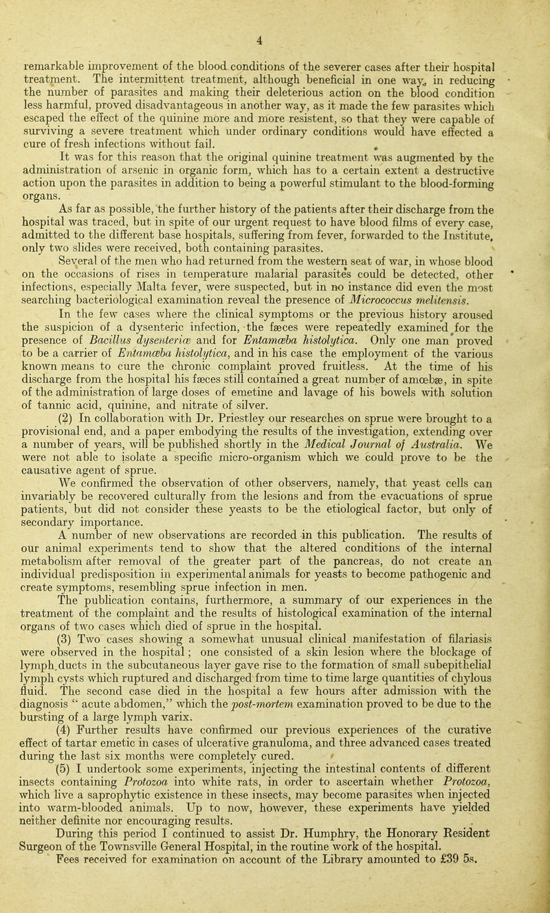 remarkable improvement of the blood conditions of the severer cases after theii' hospital treatment. The intermittent treatment, although beneficial in one way., in reducing • the number of parasites and making their deleterious action on the blood condition less harmful, proved disadvantageous in another way, as it made the few parasites which escaped the effect of the cjuinine more and more resistent, so that they were capable of surviving a severe treatment which under ordinary conditions would have effected a cure of fresh infections without fail. , It was for this reason that the original quinine treatment was augmented by the administration of arsenic in organic form, which has to a certain extent a destructive action upon the parasites in addition to being a powerful stimulant to the blood-forming organs. As far as possible, 'the further history of the patients after their discharge from the hospital was traced, but in spite of our urgent request to have blood films of every case, admitted to the different base hospitals, suffering from fever, forwarded to the Institute, only two slides were received, both containing parasites. Several of the men who had returned from the western seat of war, in whose blood on the occasions of rises in temperature malarial parasites could be detected, other infections, especially Malta fever, were suspected, but in no instance did even the most searching bacteriological examination reveal the presence of Micrococcus melitensis. In the few cases where the clinical symptoms or the previous history aroused the suspicion of a dysenteric infection, the faeces were repeatedly examined for the presence of Bacillus dysentericB and for Entamoeba histolytica. Only one man proved to be a carrier of Entamceha histolytica, and in his case the employment of the various known means to cure the chronic complaint proved fruitless. At the time of his discharge from the hospital his faeces still contained a great number of amoebae, in spite of the administration of large doses of emetine and lavage of his bowels with solution of tannic acid, quinine, and nitrate of silver. (^) In collaboration with Dr. Priestley our researches on sprue were brought to a provisional end, and a paper embodying the results of the investigation, extending over a number of years, will be published shortly in the Medical Journal of Australia. We were not able to isolate a specific micro-organism which we could prove to be the causative agent of sprue. We confirmed the observation of other observers, namely, that yeast cells can invariably be recovered culturally from the lesions and from the evacuations of sprue patients, but did not consider these yeasts to be the etiological factor, but only of secondary importance. A number of new observations are recorded in this publication. The results of our animal experiments tend to show that the altered conditions of the internal metabolism after removal of the greater part of the pancreas, do not create an individual predisposition in experimental animals for yeasts to become pathogenic and create symptoms, resembling sprue infection in men. The publication contains, furthermore, a summary of our experiences in the treatment of the complaint and the results of histological examination of the internal organs of two cases which died of sprue in the hospital. (3) Two cases showing a somewhat unusual clinical manifestation of filariasis were observed in the hospital; one consisted of a skin lesion where the blockage of lymph, ducts in the subcutaneous layer gave rise to the formation of small subepithelial lymph cysts which ruptured and discharged from time to time large quantities of chylous fluid. The second case died in the hospital a few hours after admission with the diagnosis  acute abdomen, which the post-mortem examination proved to be due to the bursting of a large lymph varix. (4) Further results have confirmed our previous experiences of the curative effect of tartar emetic in cases of ulcerative granuloma, and three advanced cases treated during the last six months were completely cured. (5) I undertook some experiments, injecting the intestinal contents of different insects containing Protozoa into white rats, in order to ascertain whether Protozoa, which live a saprophytic existence in these insects, may become parasites when injected into warm-blooded animals. Up to now, however, these experiments have yielded neither definite nor encouraging results. During this period I continued to assist Dr. Humphry, the Honorary Resident Surgeon of the Townsville General Hospital, in the routine work of the hospital. Fees received for examination on account of the Library amounted to £39 5s.