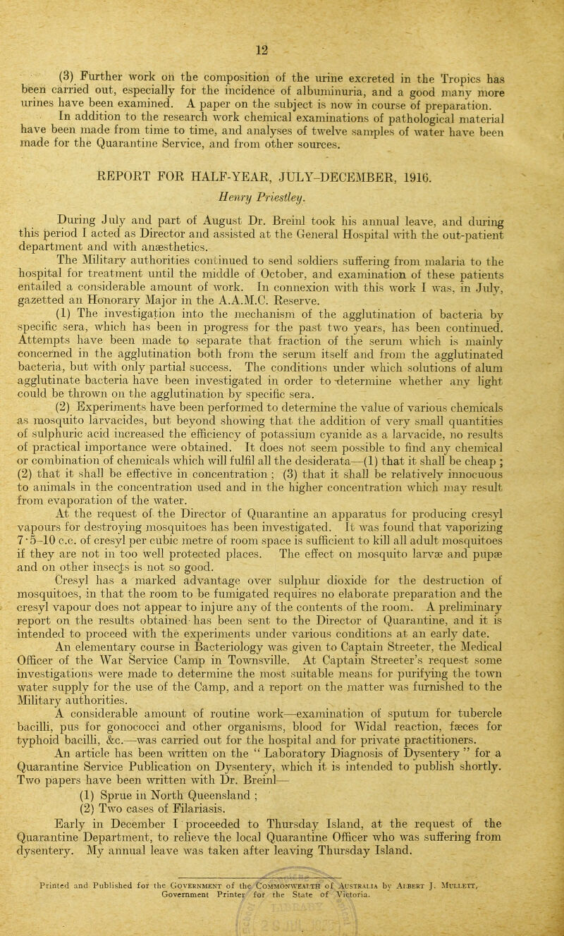 (3) Further work on the composition of the urine excreted in the Tropics has been carried out, especially for the incidence of albuminui-ia, and a good many more urines have been examined. A paper on the subject is now in course of preparation. In addition to the research work chemical examinations of pathological material have been made from time to time, and analyses of twelve samples of water have been made for the Quarantine Service, and from other sources, EEPORT FOR HALF-YEAR, JULY-DECEMBER, 1916. Henry Priestley. Dm-ing July and part of August Dr. Breinl took his annual leave, and dming this period I acted as Director and assisted at the Geiieral Hospital with the out-patient department and with anaesthetics. The Military authorities continued to send soldiers suffering from malaria to the hospital for treatment until the middle of October, and examination of these patients entailed a considerable amount of work. In connexion with this w^ork I was, in July, gazetted an Honorary Major in the A.A.M.C. Reserve. (1) The investigation into the mechanism of the agglutination of bacteria by specific sera, which has been in progress for the past two years, has been continued. Attempts have been made to separate that fraction of the serum which is mainly concerned in the agglutination both from the serum itself and from the agglutinated bacteria, but with only partial success. The conditions under which solutions of alum agglutinate bacteria have been investigated in order to -determine whether any light could be thrown on the agglutination by specific sera. (2) Experiments have been performed to determine the value of various chemicals as mosquito larvacides, but beyond showing that the addition of very small quantities of sulphuric acid increased the efficiency of potassium cyanide as a larvacide, no results of practical importance were obtained. It does not seem possible to find any chemical or combination of chemicals which will fulfil all the desiderata—(1) that it shall be cheap ; (2) that it shall be effective in concentration ; (3) that it shall be relatively innocuous to animals in the concentration used and in the higher concentration which may result from evaporation of the water. At the request of- the Director of Quarantine an apparatus for producing cresyl vapours for destroying mosquitoes has been investigated. It was found that vaporizing 7 • 5-10 c.c. of cresyl per cubic metre of room space is sufficient to kill all adult mosquitoes if they are not in too well protected places. The effect on mosquito larvoe and pupae and on other insecj:s is not so good. Cresyl has a marked advantage over sulphur dioxide for the destruction of mosquitoes, in that the room to be fumigated requires no elaborate preparation and the cresyl vapour does not appear to injure any of the contents of the room. A preliminary report on the results obtained- has been sent to the Director of Quarantine, and it is intended to proceed with the experiments under various conditions at an early date. An elementary course in Bacteriology was given to Captain Streeter, the Medical Officer of the War Service Camp in Townsville. At Captain Streeter's request some investigations were made to determine the most suitable means for pmifying the town water supply for the use of the Camp, and a report on the matter was furnished to the Military authorities. A considerable amount of routine work—examination of sputum for tubercle bacilli, pus for gonococci and other organisms, blood for Widal reaction, faeces for typhoid bacilli, &c.—was carried out for the hospital and for private practitioners. An article has been written on the  Laboratory Diagnosis of Dysentery  for a Quarantine Service Publication on Dysentery, which it is intended to publish shortly. Two papers have been written with Dr. Breinl— (1) Sprue in North Queensland ; (2) Two cases of Filariasis. Early in December 1 proceeded to Thm-sday Island, at the request of the Quarantine Department, to relieve the local Quarantine Officer who was suffering from dysentery. My annual leave was taken after leaving Thmsday Island. Printed and Published for the Government of the Commonaveat.th of Australia by Albert J. Mullett, Government Printer for the State of Victoria.