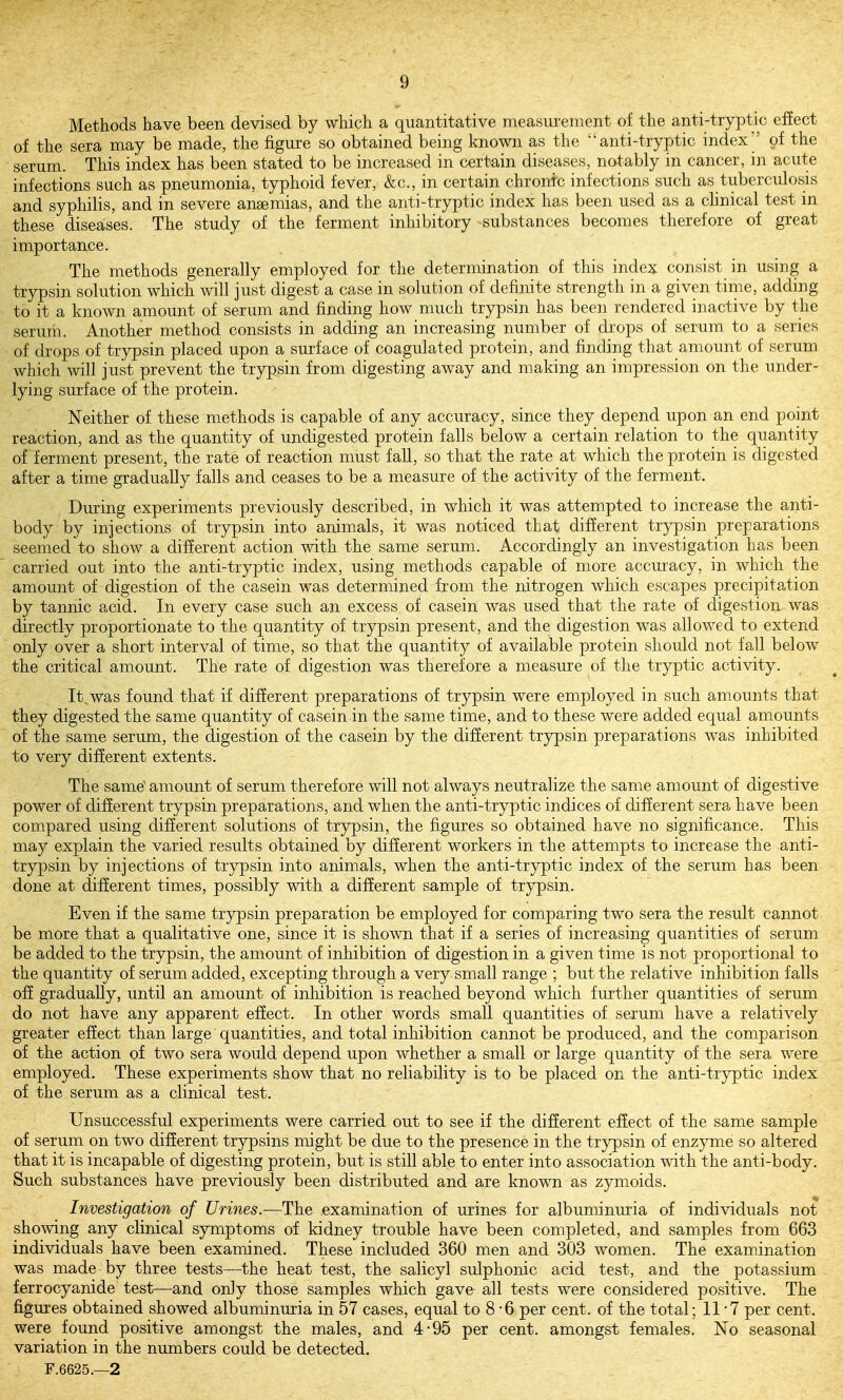 Methods have been devised by which a quantitative measiu-ement of the anti-tryptic efiect of the sera may be made, the figure so obtained being known as the anti-tryptic index'' of the serum. This index has been stated to be increased in certain diseases, notably in cancer, in acute infections such as pneumonia, typhoid fever, &c., in certain chronic infections such as tubercidosis and syphilis, and in severe angemias, and the anti-tryptic index has been used as a chnical test m these diseases. The study of the ferment inhibitory substances becomes therefore of great importance. The methods generally employed for the determination of this index consist in using a trypsin solution which will just digest a case in solution of definite strength in a given time, adding to it a known amount of serum and finding how much trypsin has been rendered inactive by the serum. Another method consists in adding an increasing number of drops of serum to a series of drops of trypsin placed upon a surface of coagulated protein, and finding that amount of serum which will just prevent the trypsin from digesting away and making an impression on the under- lying surface of the protein. Neither of these methods is capable of any accuracy, since they depend upon an end point reaction, and as the quantity of undigested protein falls below a certain relation to the qiiantity of ferment present, the rate of reaction must fall, so that the rate at which the protein is digested after a time gradually falls and ceases to be a measure of the activity of the ferment. During experiments previously described, in which it was attempted to increase the anti- body by injections of trypsin into animals, it was noticed that different trypsin preparations seemed to show a different action with the same serum. Accordingly an investigation has been carried out into the anti-tryptic index, using methods capable of more accuracy, in which the amount of digestion of the casein was determined from the nitrogen which escapes precipitation by tannic acid. In every case such an excess of casein was used that the rate of digestion was directly proportionate to the quantity of trypsin present, and the digestion was allowed to extend only over a short interval of time, so that the quantity of available protein should not fall below the critical amount. The rate of digestion was therefore a measure of the tryptic activity. It was found that if different preparations of trypsin were employed in such amounts that they digested the same quantity of casein in the same time, and to these were added equal amounts of the same serum, the digestion of the casein by the different trypsin preparations was inhibited to very different extents. The same' amount of serum therefore will not always neutralize the same amount of digestive power of different trypsin preparations, and when the anti-tryptic indices of different sera have been compared using different solutions of trypsin, the figures so obtained have no significance. This may explain the varied results obtained by difierent workers in the attempts to increase the anti- trypsin by injections of trypsin into animals, when the anti-tryptic index of the serum has been done at different times, possibly with a different sample of trypsin. Even if the same trypsin preparation be employed for comparing two sera the result cannot be more that a qualitative one, since it is shown that if a series of increasing quantities of serum be added to the trypsin, the amount of inhibition of digestion in a given time is not proportional to the quantity of serum added, excepting through a very small range ; but the relative inhibition falls off gradually, until an amount of inliibition is reached beyond which further quantities of serum do not have any apparent effect. In other words small quantities of serum have a relatively greater effect than large quantities, and total inhibition cannot be produced, and the comparison of the action of two sera would depend upon whether a small or large quantity of the sera were employed. These experiments show that no reliability is to be placed on the anti-tryptic index of the serum as a clinical test. Unsuccessful experiments were carried out to see if the different effect of the same sample of serum on two different trypsins might be due to the presence in the trypsin of enzyme so altered that it is incapable of digesting protein, but is still able to enter into association with the anti-body. Such substances have previously been distributed and are known as zymoids. Investigation of Urines.—The examination of urines for albuminuria of individuals not showing any clinical symptoms of kidney trouble have been completed, and samples from 663 individuals have been examined. These included 360 men and 303 women. The examination was made by three tests—the heat test, the salicyl sulphonic acid test, and the potassium ferrocyanide test—and only those samples which gave all tests were considered positive. The figures obtained showed albuminuria in 57 cases, equal to 8 - 6 per cent, of the total; 11 7 per cent, were found positive amongst the males, and 4-95 per cent, amongst females. No seasonal variation in the numbers could be detected. F.6625.—2