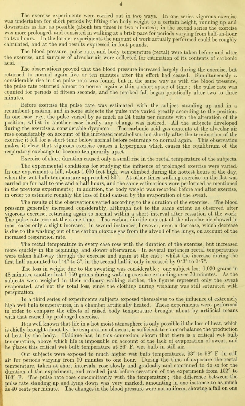 The exercise experiments were carried out in two ways. In one series vigorous exercise was undertaken for short periods by lifting the body weight to a certain height, running up and downstairs as fast as possible (about ten times in two minutes); in the second series the exercise was more prolonged, and consisted in walking at a brisk pace for periods varying from half-an-hour to two hours. In the former experiments the amount of work actually performed could be roughly calculated, and at the end results expressed in foot pounds. The blood pressure, pulse rate, and body temperature (rectal) were taken before and after the exercise, and samples of alveolar air were collected for estimation of its contents of carbonic acid. The observations proved that the blood pressure increased largely during the exercise, but returned to normal again five or ten minutes after the effort had ceased. Simultaneously a considerable rise in the pulse rate was found, but in the same way as \\dth the blood pressure, the pulse rate returned almost to normal again within a short space of time ; the pulse rate was counted for periods of fifteen seconds, and the marked fall began practically after two to three minutes. Before exercise the pulse rate was estimated with the subject standing up and in a recumbent position, and in some subjects the pulse rate varied greatly according to the position. In one case, e.g., the pulse varied by as much as 24 beats per minute with the alteration of the position, whilst in another case hardly any change was noticed. All the subjects developed during the exercise a considerable dyspnoea. The carbonic acid gas contents of the alveolar air rose considerably on account of the increased metabolism, but shortly after the termination of the exercise it fell for a short time below normal before returning to normal again. This observation makes it clear that vigorous exercise causes a hyperpnoea which causes the equilibrium of the respiratory exchange to become temporarily upset. Exercise of short duration caused only a small rise in the rectal temperature of the subjects. The experimental conditions for studying the influeBce of prolonged exercise were varied. In one experiment a hill, about 1,000 feet high, was climbed during the hottest hours of the day, when the wet bulb temperature approached 80°. At other times walking exercise on the flat was carried on for half to one and a half hours, and the same estimations were performed as mentioned in the previous experiments ; in addition, the body weight was recorded before and after exercise, in order to estimate roughly the loss of fluid caused by the evaporation of the sweat. The results of the observations varied according to the duration of the exercise. The blood pressure generally increased considerably, although not to the same extent as observed after vigorous exercise, returning again to normal within a short interval after cessation of the w^ork. Tne pulse rate rose at the same time. The carbon dioxide content of the alveolar air showed in most cases only a slight increase ; in several instances, however, even a decrease, which decrease is due to the washing out of the carbon dioxide gas from the alveoli of the lungs, on account of the increased respiration rate. The rectal temperature in every case rose with the duration of the exercise, but increased more quickly in the beginning, and slower afterwards. In several instances rectal temperatures were taken half-way through the exercise and again at the end; whilst the increase during the first half amounted to 1 4° to 3°, in the second half it only increased by 0 3° to 0  7°. The loss in weight due to the sweating was considerable ; one subject lost 1,030 grams in 48 minutes, another lost 1,160 grams during walking exercise extending over 70 minutes. As the subjects were weighed in their ordinary walking clothes, the figures represent only the sweat : evaporated, and not the total loss, since the clothing during weighing was still saturated with \ perspiration. In a third series of experiments subjects exposed themselves to the influence of extremely high wet bulb temperatures, in a chamber artificially heated. These experiments were performed in order to compare the effects of raised body temperature brought about by artificial means with that caused by prolonged exercise. I It is well known that life in a hot moist atmosphere is only possible if the loss of heat, which ! is chiefly brought about by the evaporation of sweat, is sufficient to counterbalance the production ! of heat by the body. Haldane has, in this connexion, shown that there is a critical wet bulb i; temperature, above which life is impossible on account of the lack of evaporation of sweat, and ' he places this critical wet bulb temperature at 86° F. wet bulb in still air. ! Our subjects were exposed to much higher wet bulb temperatures, 93° to 98° F. in still I air for periods varying from £0 minutes to one hour. During the time of exposure the rectal I temperature, taken at short intervals, rose slowly and gradually and continued to do so for the I duration of the experiment, and reached just before cessation of the experiment from 102° to I 103° F. The pulse rate rose concomitantly with the temperature ; the difference between the ; pulse rate standing up and lying down was very marked, amounting in one instance to as much 1; as 40 beats per minute. The changes in the blood pressure were not uniform, showing a fall on one