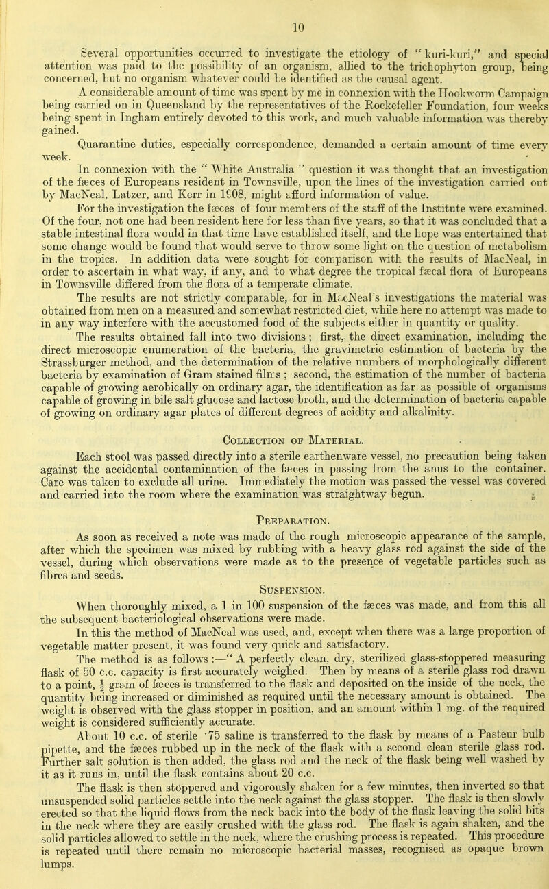 Several opportunities occurred to investigate the etiology of  kuri-kiiri/' and special attention was paid to the possibility of an organism, allied to the trichoph}i;.on group, being concerned, hut no organism whatever could he identified as the causal agent. A considerable amount of time was spent by me in connexion with the Hookworm Campaign being carried on in Queensland by the representatives of the Eockefeller Foundation, four weeks being spent in Ingham entirely devoted to this work, and much valuable information was thereby gained. Quarantine duties, especially correspondence, demanded a certain amount of time every week. In connexion with the  White Australia  question it was thought that an investigation of the faeces of Europeans resident in Townsville, upon the lines of the investigation carried out by MacNeal, Latzer, and Kerr in 1£08, might afford information of value. For the investigation the fseces of four m.embers of the staff of the Institute were examined. Of the four, not one had been resident here for less than five years, so that it was concluded that a stable intestinal flora would in that time have established itself, and the hope was entertained that some change would be found that would serve to throw som.e light on the question of metabolism in the tropics. In addition data were sought for comparison with the results of MacNeal, in order to ascertain in what way, if any, and to what degree the tropical f secal flora of Europeans in Townsville differed from the flora of a temperate climate. The results are not strictly comparable, for in Mr.cNears investigations the material was obtained from men on a measured and som.ewhat restricted diet, while here no attempt was made to in any way interfere with the accustomed food of the subjects either in quantity or quality. The results obtained fall into two divisions ; first, the direct examination, including the direct microscopic enumeration of the bacteria, the gravimetric estimation of bacteria by the Strassburger method, and the determination of the relative numbers of morphologically different bacteria by examination of Gram stained filn s ; second, the estimation of the number of bacteria capable of growing aerobically on ordinary agar, the identification as far as possible of organisms capable of growing in bile salt glucose and lactose broth, and the determination of bacteria capable of growing on ordinary agar plates of different degrees of acidity and alkalinity. Collection of Mateeial. Each stool was passed directly into a sterile earthenware vessel, no precaution being taken against the accidental contamination of the faeces in passing from the anus to the container. Care was taken to exclude all urine. Immediately the motion was passed the vessel was covered and carried into the room where the examination was straightway begun. » Prepaeation. As soon as received a note was made of the rough microscopic appearance of the sample, after which the specimen was mixed by rubbing with a heavy glass rod against the side of the vessel, during which observations were made as to the presence of vegetable particles such as fibres and seeds. Suspension. When thoroughly mixed, a 1 in 100 suspension of the faeces was made, and from this all the subsequent bacteriological observations were made. In this the method of MacNeal was used, and, except when there was a large proportion of vegetable matter present, it was found very quick and satisfactory. The method is as follows :— A perfectly clean, dry, sterilized glass-stoppered measuring flask of 50 c.c. capacity is first accurately weighed. Then by means of a sterile glass rod drawn to a point, | gram of faeces is transferred to the flask and deposited on the inside of the neck, the quantity being increased or diminished as required until the necessary amount is obtained. The weight is observed with the glass stopper in position, and an amount within 1 mg. of the required weight is considered sufficiently accurate. About 10 c.c. of sterile 75 saline is transferred to the flask by means of a Pasteur bulb pipette, and the faeces rubbed up in the neck of the flask with a second clean sterile glass rod. Further salt solution is then added, the glass rod and the neck of the flask being well washed by it as it runs in, until the flask contains about 20 c.c. The flask is then stoppered and vigorously shaken for a few minutes, then inverted so that unsuspended solid particles settle into the neck against the glass stopper. The flask is then slowly erected so that the liquid flows from the neck back into the body of the flask leaving the soHd bits in the neck where they are easily crushed with the glass rod. The flask is again shaken, and the solid particles allowed to settle in the neck, where the crushing process is repeated. This procedure is repeated until there remain no microscopic bacterial masses, recognised as opaque brown lumps.