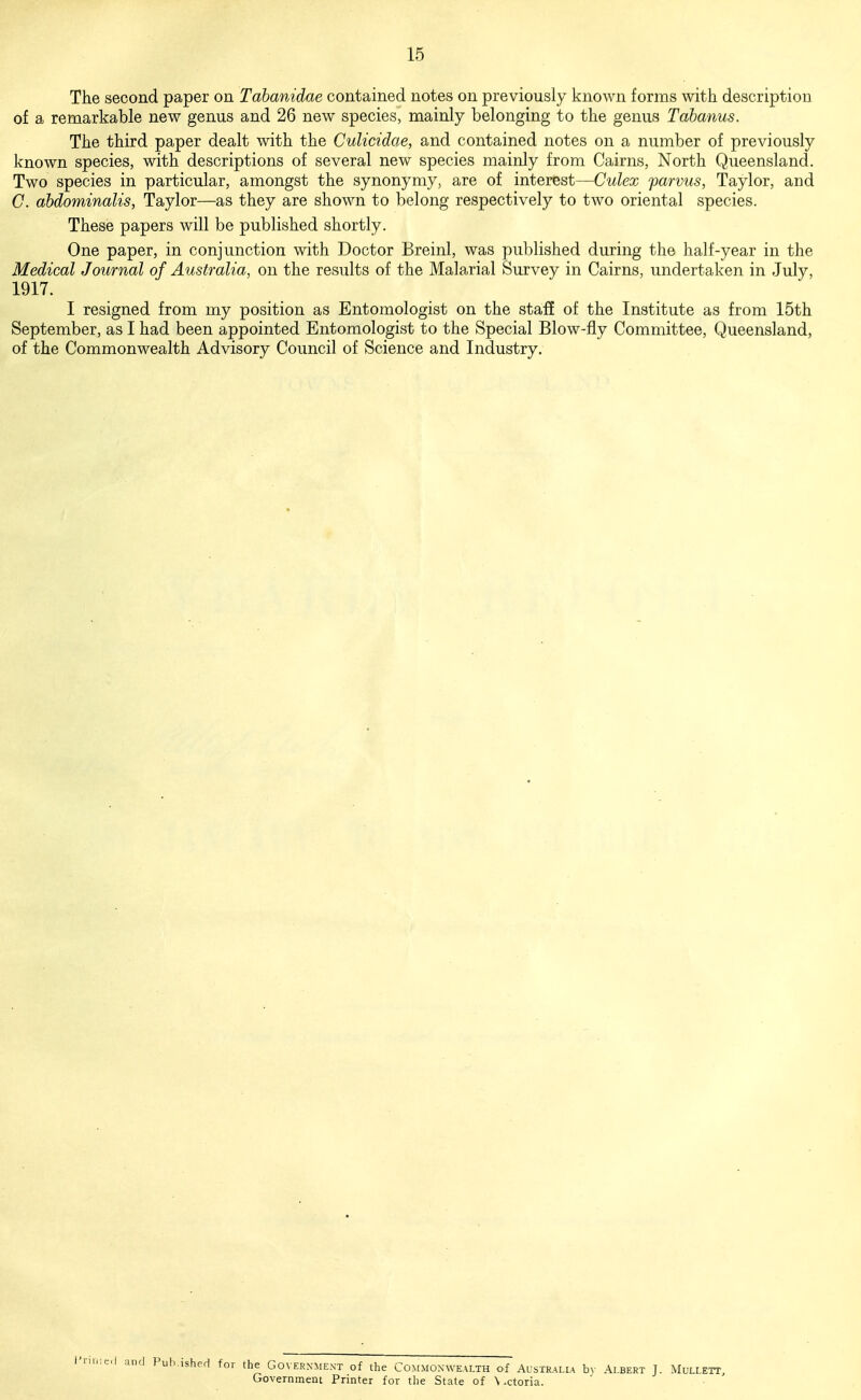 The second paper on Tabanidae contained notes on previously known forms with description of a remarkable new genus and 26 new species, mainly belonging to the genus Tahanus. The third paper dealt with the Culicidae, and contained notes on a number of previously known species, with descriptions of several new species mainly from Cairns, North Queensland. Two species in particular, amongst the synonymy, are of interest—Culex parvus, Taylor, and C. abdominalis, Taylor—as they are shown to belong respectively to two oriental species. These papers will be published shortly. One paper, in conjunction with Doctor Breinl, was published during the half-year in the Medical Journal of Australia, on the results of the Malarial Survey in Cairns, undertaken in July, 1917. I resigned from my position as Entomologist on the stafi of the Institute as from 15th September, as I had been appointed Entomologist to the Special Blow-fly Committee, Queensland, of the Commonwealth Advisory Council of Science and Industry. Pub.ished for the Government of the Commonwealth of Australia bv Albert J. Mullett, Government Printer for the State of \ .ctoria.