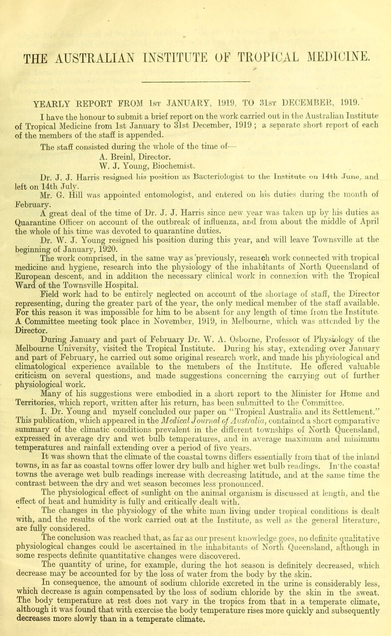 THE AUSTRALIAN INSTITUTE OF TROPICAL MEDICINE. YEARLY REPORT FROM 1st JANUARY, 1919, TO 31st DECEMBER, 1919.' I have the honour to submit a brief report on the work carried out in the Australian Institute of Tropical Medicine from 1st January to 31st December, 1919 ; a separate short report of each of the members of the staff is appended. The staff consisted during the whole of the time of— A. Breinl, Director. W. J. Young, Biochemist. Dr. J. J. Harris resigned his position as Bacteriologisl lu the Institute on 14tli June, and left on 14th July. Mr. G. Hill was appointed entomologist, and entered on his duties during the month of February. A great deal of the time of Dr. J. J. Harris since new year was taken up by his duties as Quarantine Officer on account of the outbreak of influenza, and from about the middle of April the whole of his time was devoted to quarantine duties. Dr. W. J. Young resigned his position during this year, and will leave Townsville at the beginning of January, 1920. The work comprised, in the same way as 'previously, research work connected with tropical medicine and hygiene, research into the physiology of the inhabitants of North Queensland of European descent, and in addition the necessary clinical work in connexion with the Tropical Ward of the Townsville Hospital. Field work had to be entirely neglected on account of the shortage of staff, the Director representing, during the greater part of the year, the only medical member of the staff' available. For this reason it was impossible for him to be absent for any length of time fiom the Institute. A Committee meeting took place in November, 1919^ in Melbourne, which was attended by the Director. During January and part of February Dr. W. A. Osborne, Professor of Physiology of the Melbourne University, ^dsited the Tropical Institute. During his stay, extending over January and part of February, he carried out some original research work, and made his physiological and climatological experience available to the members of the Institute. He offered valuable criticism on several questions, and made suggestions concerning the carrying out of further physiological work. Many of his suggestions were embodied in a short report to the Minister for Ht)me and Territories, which report, written after his return, has been submitted to the Committee. I. Dr. Young and myself concluded our paper on Tropical Australia and its Settlement. This publication, which appeared in the Medical Journal of Australia, contained a short comparative summary of the climatic conditions prevalent in the different townships of North Queensland, expressed in average dry and wet bulb temperatures, and in average maximum and minimum temperatures and rainfall extending over a period of five years. It was shown that the climate of the coastal towns differs essentially from that of the inland towns, in as far as coastal towns offer lower dry bulb and higher wet bulb readings. In'the coastal towns the average wet bulb readings increase with decreasing latitude, and at the same time the contrast between the dry and wet season becomes less pronounced. The physiological effect of sunlight on the animal organism is discussed at length, and the effect of heat and humidity is fully and critically dealt with. The changes in the physiology of the white man living under tropical conditions is dealt with, and the results of the work carried out at the Institute, as well as the general literature, are fully considered. The conclusion was reached that, as far as our present knowledge goes, no definite qualitative physiological changes could be ascertained in the inhabitants of North Queensland, although in some respects definite quantitative changes were discovered. The quantity of urine, for example, during the hot season is definitely decreased, which decrease may be accounted for by the loss of water from the body by the skin. In consequence, the amount of sodium chloride excreted in the urine is considerably less, which decrease is again compensated by the loss of sodium chloride by the skin in the sweat. The body temperature at rest does not vary in the tropics from that in a temperate chmate, although it was found that with exercise the body temperature rises more quickly and subsequently decreases more slowly than in a temperate climate.