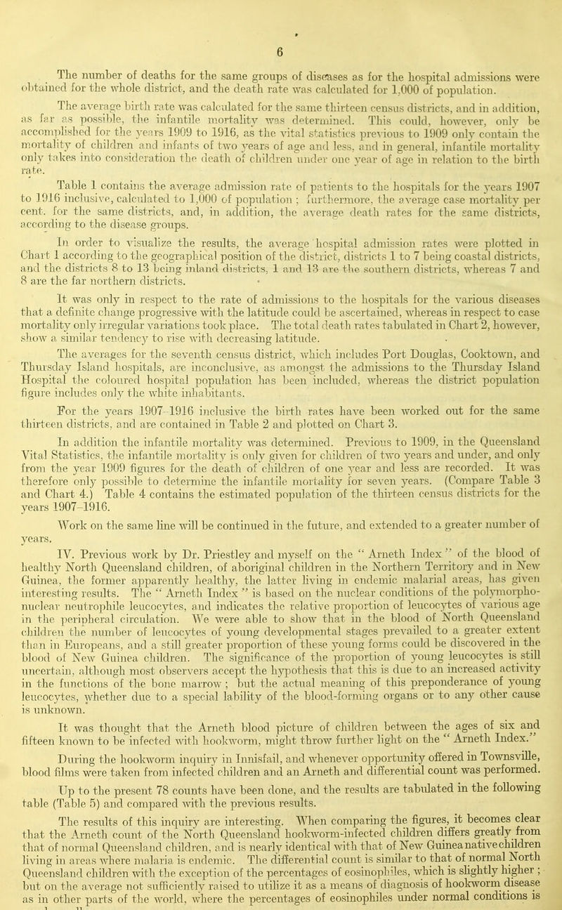 The number of deaths for the same groups of diseases as for the hospital admissions were obtained for the whole district, and the death rate was calculated for 1..000 of population. The average birth rate was calculated for the same thirteen census districts, and in addition, as far as possi])le, the infantile mortality was determined. This could, however, onlv be accomplished for the years 1909 to 1916, as the vital statistics pre^'ion.s to 1909 only contain the mortality of children and infants of two years of age and less, and in general, infantile mortality only tn-kes into consideration the death of children under one year of age in relation to the birth rate. Table 1 contains the average admission rate of patients to the hospitals for the ^^ears 1907 to 1916 inclusive, calculated to 1,000 of population ; furthermore, the average case mortality per cent, for the same districts, and, in addition, the average death rates for the same districts, according to the disease groups. In order to visualize the results, the average' hospital admission rates were plotted in Chart 1 according to the geographical position of the district, districts 1 to 7 being coastal districts, and the districts 8 to 13 being inland districts, 1 and 13 are the southern districts, whereas 7 and 8 are the far northern districts. It was only in respect to the rate of admissions to the hospitals for the various diseases that a definite cliange progressive with the latitude could be ascertained, whereas in respect to case mortality only irregular variations took place. The total death rates tabulated in Chart 2, however, show a similar tendency to rise with decreasing latitude. The averages for the seventh census district, which includes Port Douglas, Coold:own, and Thursday Island hospitals, are inconclusive, as amongst the admissions to the Thursday Island Hospital the coloured hospital population has been included, whereas the district population figure includes only the white inhabitants. For the years 1907-1916 inclusive the birth rates have been worked out for the same thirteen districts, and are contained in Table 2 and plotted on Chart 3. In addition the infantile mortality was determined. Previous to 1909, in the Queensland Vital Statistics, the infantile mortality is only given for children of two years and under, and only from the year 1909 figures for the death of children of one year and less are recorded. It was therefore only possible to determine the infantile mortality for seven years. (Compare Table 3 and Chart 4.) Table 4 contains the estimated population of the thirteen census districts for the years 1907-1916. Work on the same line will be continued in the future, and extended to a greater number of years. IV. Previous work by Dr. Priestley and myself on the  Arneth Index  of tlie blood of healthy North Queensland children, of aboriginal children in the Northern Territory and in New Guinea, the former apparently healthy, the latter hving in endemic malarial areas, has given interesting residts. The  Arneth Index  is based on the nuclear conditions of the pol3nnor'pho- nuclear neutrophile leucocytes, and indicates the relative proportion of leucocytes of various age in the peripheral circulation. We were able to show that in the blood of North Queensland children the number of leucocytes of young developmental stages prevailed to a greater extent than in Europeans, and a still greater proportion of these young forms could be discovered m the blood of New Guinea children. The significance of the proportion of young leucocytes is still uncertain, although most observers accept the hypothesis thot this is due to an increased activity in the functions of the bone marrow ; but the actual meaning of this preponderance of young leucocytes, whether due to a special lability of the blood-forming organs or to any other cause is unknown. It was thought that the Arneth blood picture of children between the ages of six and fifteen known to be infected with hookworm, might throw further light on the  Arneth Index. During the liookworm inquiry in Innisfail, and whenever opportunity ofiered in TownsviUe, blood films were taken from infected children and an Arneth and differential count was performed. Up to the present 78 counts have been done, and the results are tabulated in the following table (Table 5) and compared with the previous results. The results of this inquiry are interesting. When comparing the figures, it becomes clear that the Arneth count of the North Queensland hookworm-infected children differs great]y_ from that of normal Queensland children, and is nearly identical with that of New Guinea native children living in areas where malaria is endemic. The differential count is similar to that of normal North Queensland children with the exception of the percentages of eosinophiles, which is shghtly higher ; but on the average not sufficiently raised to utihze it as a means of diagnosis of hookworm^ disease as in other parts of the world, where the percentages of eosinophiles under normal conditions is