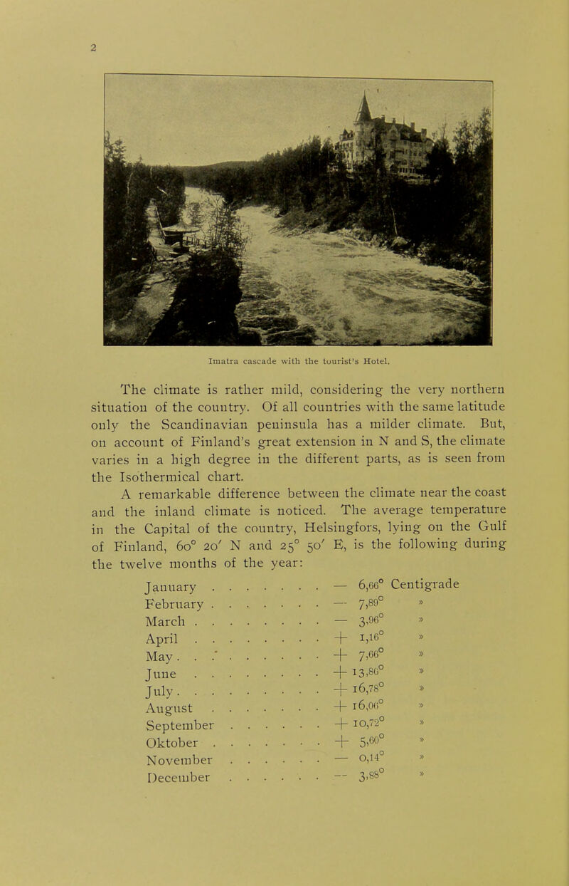 Imatra cascade with the tourist's Hotel. The climate is rather mild, considering the very northern situation of the country. Of all countries with the same latitude only the Scandinavian peninsula has a milder climate. But, on account of Finland's great extension in N and S, the climate varies in a high degree in the different parts, as is seen from the Isotherraical chart. A remarkable difference between the climate near the coast and the inland climate is noticed. The average temperature in the Capital of the country, Helsingfors, lying on the Gulf of Finland, 60° 20' N and 25° 50' E, is the following during the twelve months of the year: January — 6,G6° Centigrade February — 7)89° March . . April . . May. . .' June . . July. . . August September Oktober . November December - 3^06° + 1,16° + 7,66° + 13.80° + 16,78° -I- l6,0(i° -[- 10,72° + 5,60° - 0,14° - 3.8B°