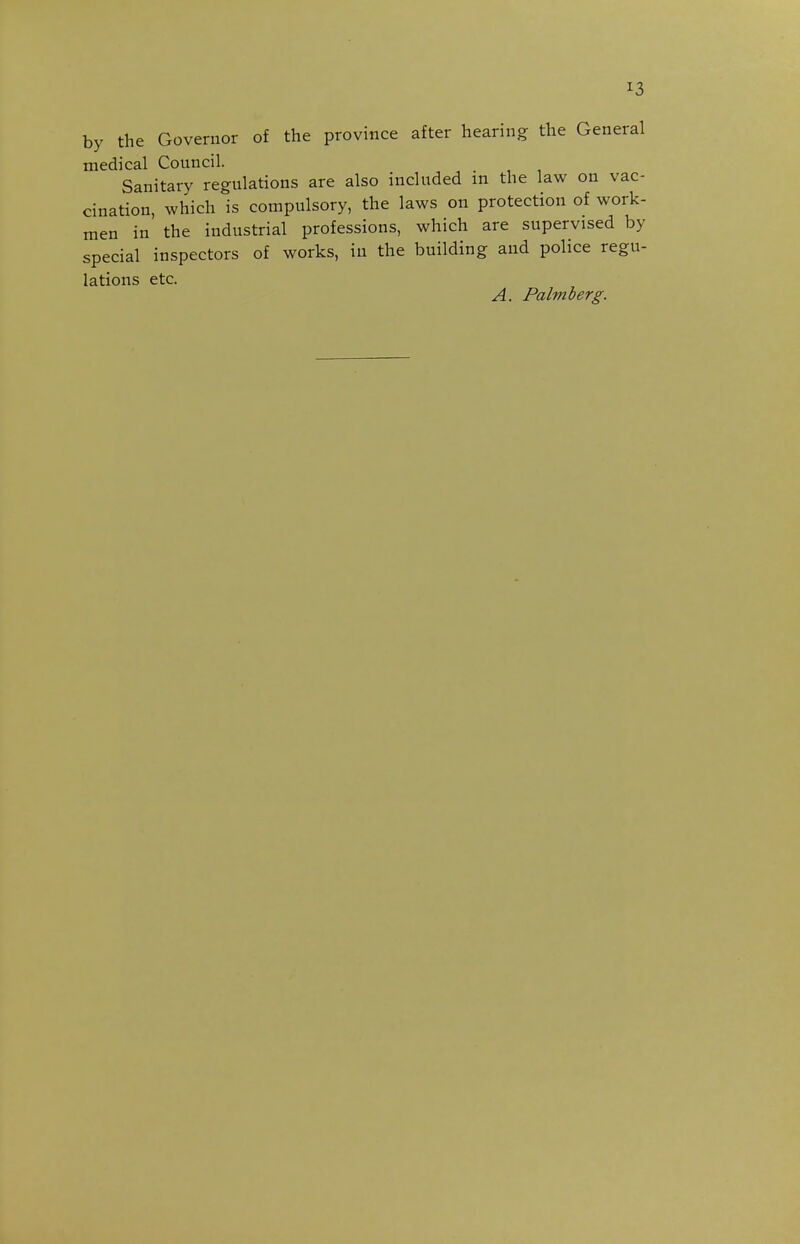 by the Governor of the province after hearing the General medical Council. Sanitary regulations are also included in the law on vac- cination, which is compulsory, the laws on protection of work- men in the industrial professions, which are supervised by special inspectors of works, in the building and police regu- lations etc. A. Palmberg.