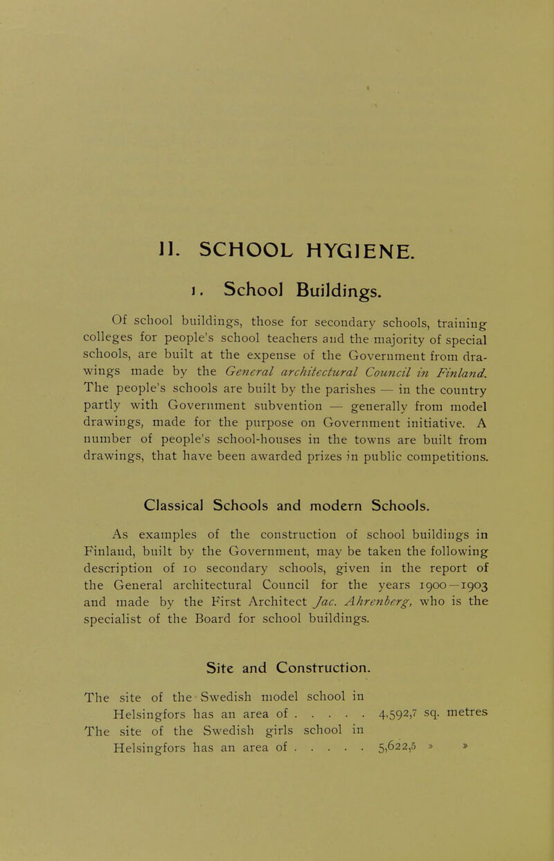 J]. SCHOOL HYGIENE. I. School Buildings. Of school buildings, those for secondary schools, training colleges for people's school teachers and the majority of special schools, are built at the expense of the Government from dra- wings made by the General architectural Council in Finland. The people's schools are built by the parishes — in the country partly with Government subvention — generally from model drawings, made for the purpose on Government initiative. A number of people's school-houses in the towns are built from drawings, that have been awarded prizes in public competitions. Classical Schools and modern Schools. As examples of the construction of school buildings in Finland, built by the Government, may be taken the following description of lo secondary schools, given in the report of the General architectural Council for the years 1900 —1903 and made by the First Architect Jac. Ahrenberg, who is the specialist of the Board for school buildings. Site and Construction. The site of the Swedish model school in Helsingfors has an area of 4-592,7 sq. metres The site of the Swedish girls school in Helsingfors has an area of 5)622,5 » »