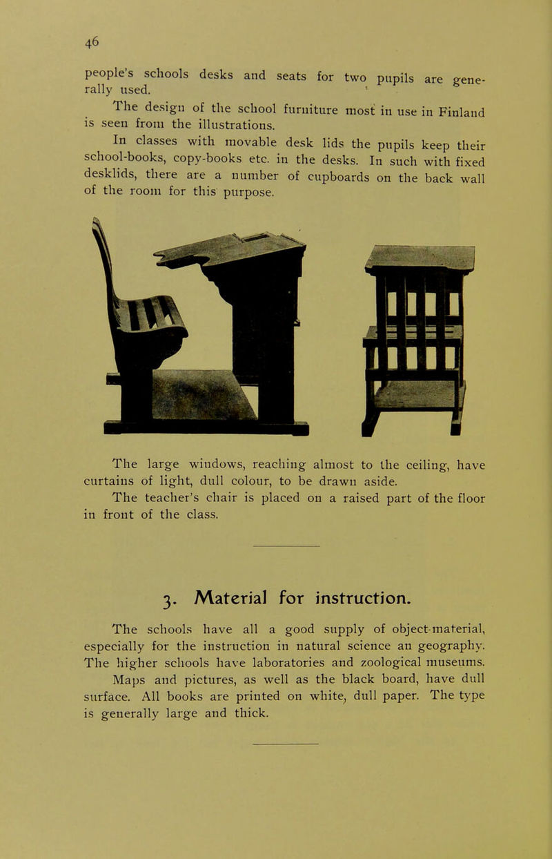 people's schools desks and seats for two pupils are gene- rally used. The design of the school furniture most in use in Finland is seen from the illustrations. In classes with movable desk lids the pupils keep their school-books, copy-books etc. in the desks. In such with fixed desklids, there are a number of cupboards on the back wall of the room for this purpose. The large windows, reaching almost to the ceiling, have curtains of light, dull colour, to be drawn aside. The teacher's chair is placed on a raised part of the floor in front of the class. 3. Material for instruction. The schools have all a good supply of object-material, especially for the instruction in natural science an geography. The higher schools have laboratories and zoological museums. Maps and pictures, as well as the black board, have dull surface. All books are printed on white^ dull paper. The type is generally large and thick.
