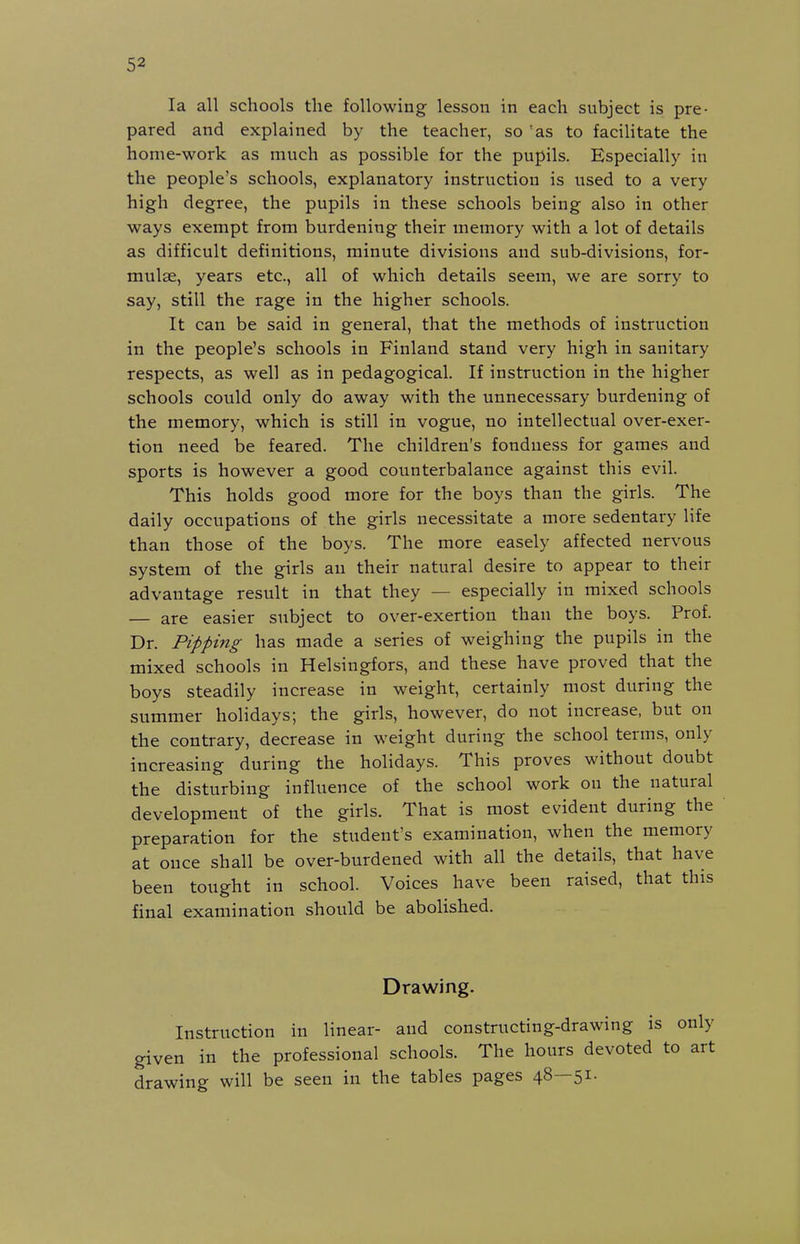 la all schools the following lesson in each subject is pre- pared and explained by the teacher, so 'as to faciHtate the home-work as much as possible for the pupils. Especially in the people's schools, explanatory instruction is used to a very high degree, the pupils in these schools being also in other ways exempt from burdening their memory with a lot of details as difficult definitions, minute divisions and sub-divisions, for- mulae, years etc., all of which details seem, we are sorry to say, still the rage in the higher schools. It can be said in general, that the methods of instruction in the people's schools in Finland stand very high in sanitary respects, as well as in pedagogical. If instruction in the higher schools could only do away with the unnecessary burdening of the memory, which is still in vogue, no intellectual over-exer- tion need be feared. The children's fondness for games and sports is however a good counterbalance against this evil. This holds good more for the boys than the girls. The daily occupations of the girls necessitate a more sedentary life than those of the boys. The more easely affected nervous system of the girls an their natural desire to appear to their advantage result in that they — especially in mixed schools — are easier subject to over-exertion than the boys. Prof. Dr. Pipping has made a series of weighing the pupils in the mixed schools in Helsingfors, and these have proved that the boys steadily increase in weight, certainly most during the summer holidays; the girls, however, do not increase, but on the contrary, decrease in weight during the school terms, only increasing during the holidays. This proves without doubt the disturbing influence of the school work on the natural development of the girls. That is most evident during the preparation for the student's examination, when the memory at once shall be over-burdened with all the details, that have been tought in school. Voices have been raised, that this final examination should be abolished. Drawing. Instruction in linear- and constructing-drawing is only given in the professional schools. The hours devoted to art drawing will be seen in the tables pages 48—51.