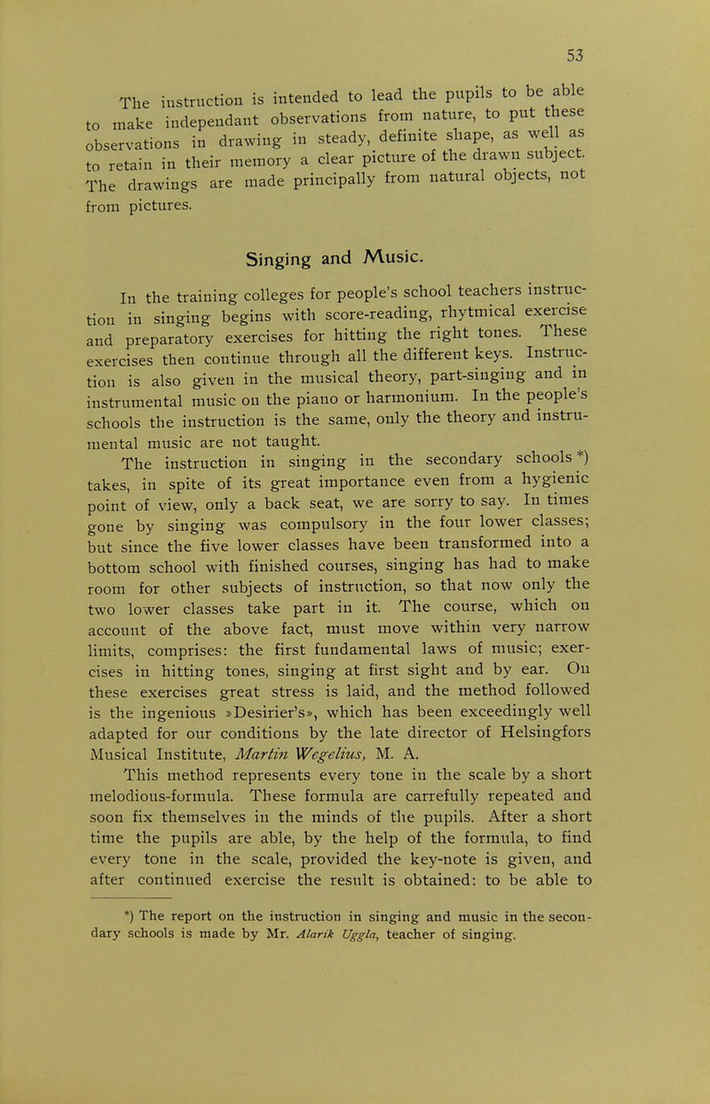 The instruction is intended to lead the pupils to be able to make independant observations from nature, to put these observations in drawing in steady, definite shape, as well as to retain in their memory a clear picture of the drawn subject. The drawings are made principally from natural objects, not from pictures. Singing and Music. In the training colleges for people's school teachers instruc- tion in singing begins with score-reading, rhytmical exercise and preparatory exercises for hitting the right tones. These exercises then continue through all the different keys. Instruc- tion is also given in the musical theory, part-singing and in instrumental music on the piano or harmonium. In the people's schools the instruction is the same, only the theory and instru- mental music are not taught. The instruction in singing in the secondary schools*) takes, in spite of its great importance even from a hygienic point of view, only a back seat, we are sorry to say. In times gone by singing was compulsory in the four lower classes; but since the five lower classes have been transformed into a bottom school with finished courses, singing has had to make room for other subjects of instruction, so that now only the two lower classes take part in it. The course, which on account of the above fact, must move within very narrow Hmits, comprises: the first fundamental laws of music; exer- cises in hitting tones, singing at first sight and by ear. On these exercises great stress is laid, and the method followed is the ingenious »Desirier's», which has been exceedingly well adapted for our conditions by the late director of Helsingfors Musical Institute, Martin Wegelius, M. A. This method represents every tone in the scale by a short melodious-formula. These formula are carrefuUy repeated and soon fix themselves in the minds of the pupils. After a short time the pupils are able, by the help of the formula, to find every tone in the scale, provided the key-note is given, and after continued exercise the result is obtained: to be able to *) The report on the instruction in singing and music in the secon- dary schools is made by Mr. Alarik Uggla, teacher of singing.