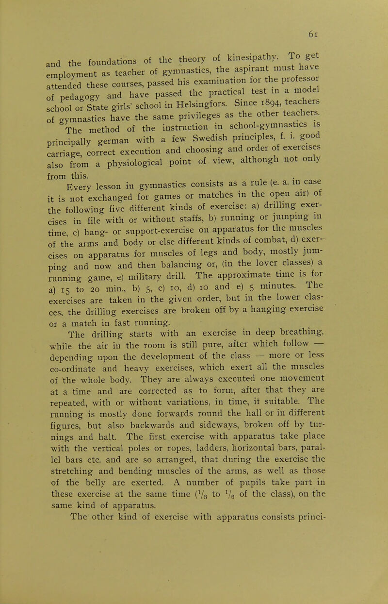 and the foundations of the theory of kinesipathy. To get employment as teacher of gynmastics, the aspirant must have anended these courses, passed his examination for the professor of pedagogy and have passed the practical test m a model s hool or State girls' school in Helsingfors. Smce 1894, teachers of gymnastics have the same privileges as the other teachers. The method of the instruction in school-gymnastics is principally german with a few Swedish principles, f. 1. good carriage, correct execution and choosing and order of exercises also from a physiological point of view, although not only from this. • c« Every lesson in gymnastics consists as a rule (e. a. in case it is not exchanged for games or matches in the open air) of the following five different kinds of exercise: a) driUing exer- cises in file with or without staffs, b) running or jumping in time, c) hang- or support-exercise on apparatus for the muscles of the arms and body or else different kinds of combat, d) exer- cises on apparatus for muscles of legs and body, mostly jum- ping and now and then balancing or, (in the lover classes) a running game, e) military drill. The approximate time is for a) 15 to 20 min., b) 5, c) 10, d) 10 and e) 5 minutes. The exercises are taken in the given order, but in the lower clas- ces, the drilling exercises are broken off by a hanging exercise or a match in fast running. The drilling starts with an exercise in deep breathing, while the air in the room is still pure, after which follow — depending upon the development of the class — more or less co-ordinate and heavy exercises, which exert all the muscles of the whole body. They are always executed one movement at a time and are corrected as to form, after that they are repeated, with or without variations, in time, if suitable. The running is mostly done forwards round the hall or in different figures, but also backwards and sideways, broken off by tur- nings and halt. The first exercise with apparatus take place with the vertical poles or ropes, ladders, horizontal bars, paral- lel bars etc. and are so arranged, that during the exercise the stretching and bending muscles of the arms, as well as those of the belly are exerted. A number of pupils take part in these exercise at the same time (73 to Ve the class), on the same kind of apparatus. The other kind of exercise with apparatus consists princi-