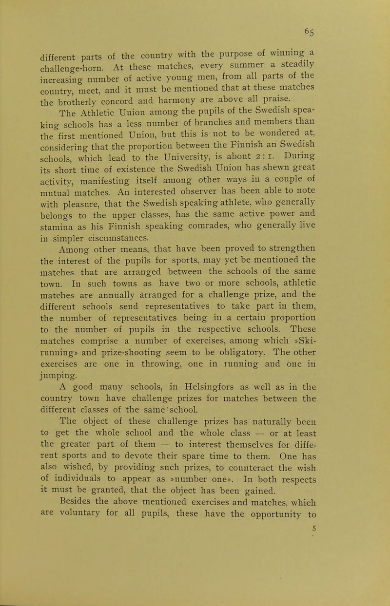 different parts of the country with the purpose of winning a challenge-horn. At these matches, every summer a steadily increasing number of active young men, from all parts of the country, meet, and it must be mentioned that at these matches the brotherly concord and harmony are above all praise. The Athletic Union among the pupils of the Swedish spea- king schools has a less number of branches and members than the^'first mentioned Union, but this is not to be wondered at, considering that the proportion between the Finnish an Swedish schools, which lead to the University, is about 2 : i. During its short time of existence the Swedish Union has shewn great activity, manifesting itself among other ways in a couple of mutual matches. An interested observer has been able to note with pleasure, that the Swedish speaking athlete, who generally belongs to the upper classes, has the same active power and stamina as his Finnish speaking comrades, who generally live in simpler ciscumstances. Among other means, that have been proved to strengthen the interest of the pupils for sports, may yet be mentioned the matches that are arranged between the schools of the same town. In such towns as have two or more schools, athletic matches are annually arranged for a challenge prize, and the different schools send representatives to take part in them, the number of representatives being in a certain proportion to the number of pupils in the respective schools. These matches comprise a number of exercises, among which »Ski- runuing» and prize-shooting seem to be obligatory. The other exercises are one in throwing, one in running and one in jumping. A good many schools, in Helsingfors as well as in the country town have challenge prizes for matches between the different classes of the same'school. The object of these challenge prizes has naturally been to get the whole school and the whole class — or at least the greater part of them — to interest themselves for diffe- rent sports and to devote their spare time to them. One has also wished, by providing such prizes, to counteract the wish of individuals to appear as »number one». In both respects it must be granted, that the object has been gained. Besides the above mentioned exercises and matches, which are voluntary for all pupils, these have the opportunity to 5