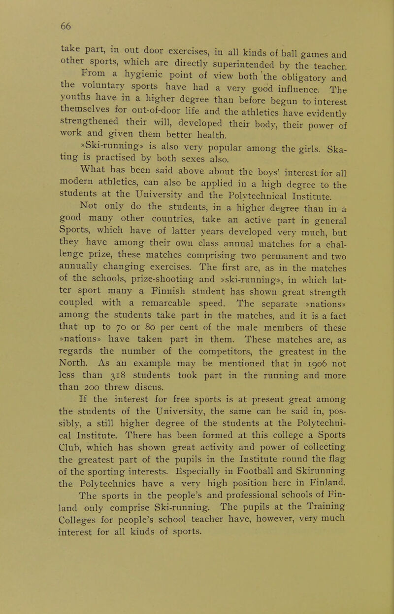 take part, in out door exercises, in all kinds of ball games and other sports, which are directly snperintended by the teacher From a hygienic point of view both 'the obligatory and the voluntary sports have had a very good influence. The youths have in a higher degree than before begun to interest themselves for out-of-door life and the athletics have evidently strengthened their will, developed their body, their power of work and given them better health. ^Ski-running* is also very popular among the girls. Ska- ting is practised by both sexes also. What has been said above about the boys' interest for all modern athletics, can also be applied in a high degree to the students at the University and the Polytechuical Institute. Not only do the students, in a higher degree than in a good many other countries, take an active part in general Sports, which have of latter years developed very much, but they have among their own class annual matches for a chal- lenge prize, these matches comprising two permanent and two annually changing exercises. The first are, as in the matches of the schools, prize-shooting and »ski-running», in which lat- ter sport many a Finnish student has shown great strength coupled with a remarcable speed. The separate »nations» among the students take part in the matches, and it is a fact that up to 70 or 80 per cent of the male members of these »nations» have taken part in them. These matches are, as regards the number of the competitors, the greatest in the North. As an example may be mentioned that in 1906 not less than 318 students took part in the running and more than 200 threw discus. If the interest for free sports is at present great among the students of the University, the same can be said in, pos- sibly, a still higher degree of the students at the Polytechui- cal Institute. There has been formed at this college a Sports Club, which has shown great activity and power of collecting the greatest part of the pupils in the Institute round the flag of the sporting interests. Especially in Football and Skirunning the Polytechnics have a very high position here in Finland. The sports in the people's and professional schools of Fin- land only comprise Ski-running. The pupils at the Training Colleges for people's school teacher have, however, very much interest for all kinds of sports.