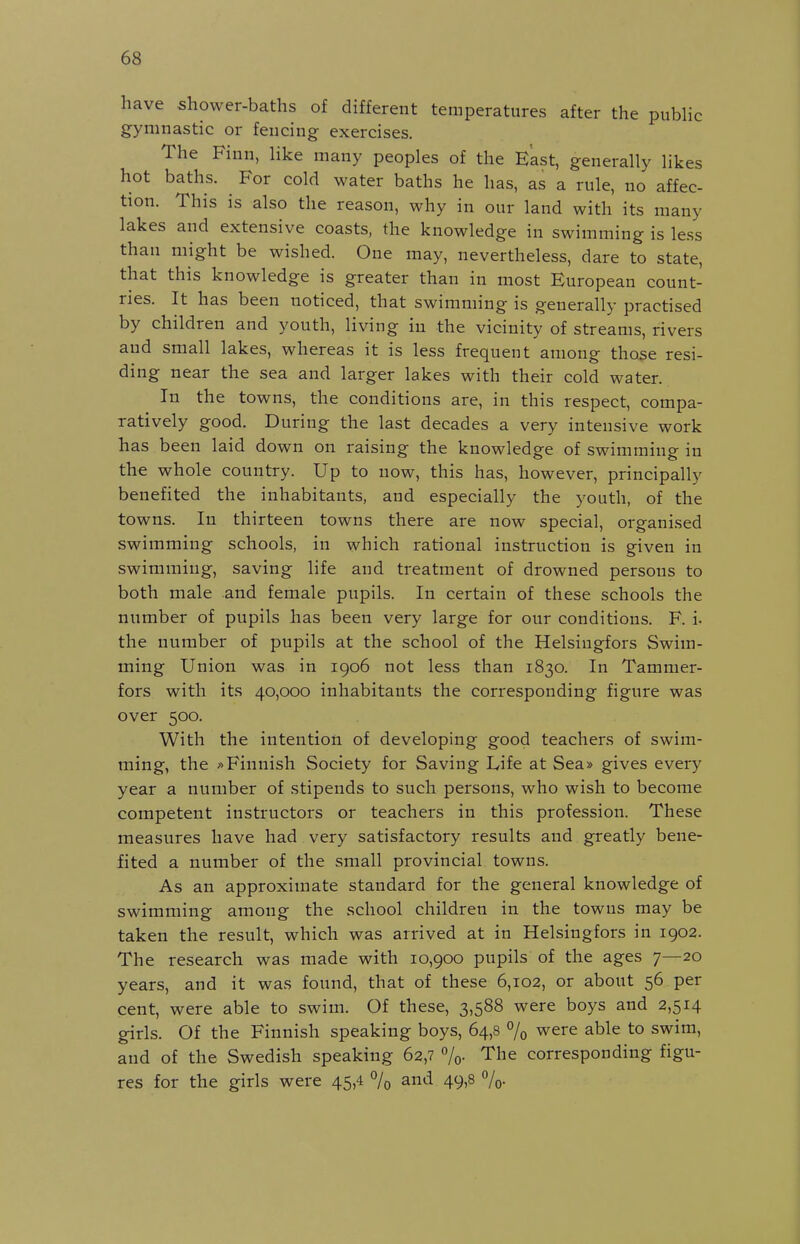 have shower-baths of different temperatures after the pubhc gymnastic or fencing exercises. The Finn, like many peoples of the East, generally likes hot baths. For cold water baths he has, as a rule, no affec- tion. This is also the reason, why in our land with its many lakes and extensive coasts, the knowledge in swimming is less than might be wished. One may, nevertheless, dare to state, that this knowledge is greater than in most European count- ries. It has been noticed, that swimming is generally practised by children and youth, living iu the vicinity of streams, rivers and small lakes, whereas it is less frequent among tho^e resi- ding near the sea and larger lakes with their cold water. In the towns, the conditions are, in this respect, compa- ratively good. During the last decades a very intensive work has been laid down on raising the knowledge of swimming in the whole country. Up to now, this iias, however, principally benefited the inhabitants, and especially the youth, of the towns. In thirteen towns there are now special, organised swimming schools, in which rational instruction is given in swimming, saving life and treatment of drowned persons to both male and female pupils. In certain of these schools the number of pupils has been very large for our conditions. F. i. the number of pupils at the school of the Helsingfors Swim- ming Union was in 1906 not less than 1830. In Tammer- fors with its 40,000 inhabitants the corresponding figure was over 500. With the intention of developing good teachers of swim- ming, the »Finnish Society for Saving Life at Sea» gives every year a number of stipends to such persons, who wish to become competent instructors or teachers in this profession. These measures have had very satisfactory results and greatly bene- fited a number of the small provincial towns. As an approximate standard for the general knowledge of swimming among the school children in the towns may be taken the result, which was arrived at in Helsingfors in 1902. The research was made with 10,900 pupils of the ages 7—20 years, and it was found, that of these 6,102, or about 56 per cent, were able to swim. Of these, 3,588 were boys and 2,514 girls. Of the Finnish speaking boys, 64,8 % were able to swim, and of the Swedish speaking 62,7 7o- The corresponding figu- res for the girls were 45,4 °/o and 49,8 7o-