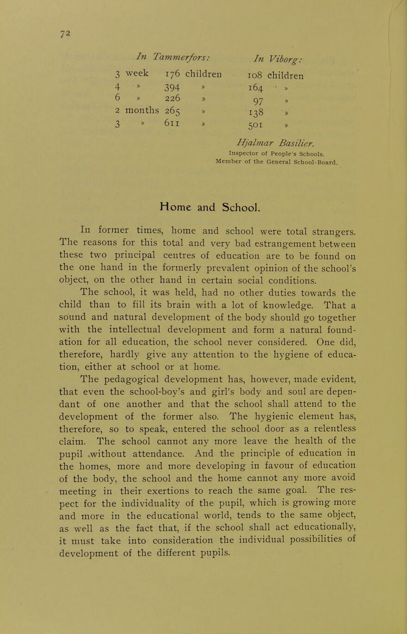 In Tammerfors: 3 week 176 children 4 * 394 6 » 226 » In Viborg: 108 children 164 • » 97 2 months 265 3 * 611 501 138 Hjalmar Basilier. Inspector of People's Schools. Member of the General School-Board. Home and School. In former times, home and school were total strangers. The reasons for this total and very bad estrangement between these two principal centres of education are to be found on the one hand in the formerly prevalent opinion of the school's object, on the other hand in certain social conditions. The school, it was held, had no other duties towards the child than to fill its brain with a lot of knowledge. That a sound and natural development of the body should go together with the intellectual development and form a natural found- ation for all education, the school never considered. One did, therefore, hardly give any attention to the hygiene of educa- tion, either at school or at home. The pedagogical development has, however, made evident, that even the school-boy's and girl's body and soul are depen- dant of one another and that the school shall attend to the development of the former also. The hygienic element has, therefore, so to speak, entered the school door as a relentless claim. The school cannot any more leave the health of the pupil .without attendance. And the principle of education in the homes, more and more developing in favour of education of the body, the school and the home cannot any more avoid meeting in their exertions to reach the same goal. The res- pect for the individuality of the pupil, which is growing more and more in the educational world, tends to the same object, as well as the fact that, if the school shall act educationally, it must take into consideration the individual possibilities of development of the different pupils.