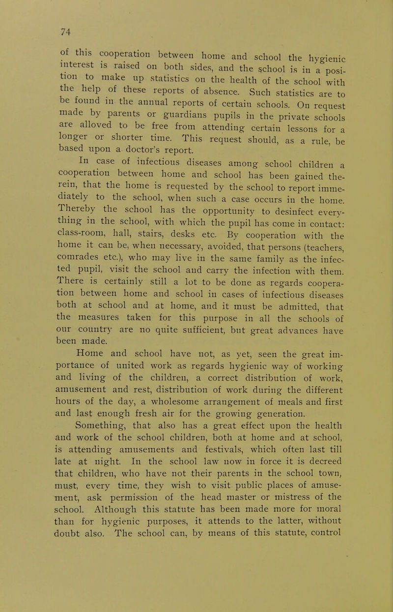 of this cooperation between home and school the hygienic interest is raised on both sides, and the school is in a posi- tion to make up statistics on the health of the school with the help of these reports of absence. Such statistics are to be found in the annual reports of certain schools. On request made by parents or guardians pupils in the private schools are alloved to be free from attending certain lessons for a longer or shorter time. This request should, as a rule, be based upon a doctor's report. In case of infectious diseases among school children a cooperation between home and school has been gained the- rein, that the home is requested by the school to report imme- diately to the school, when such a case occurs in the home. Thereby the school has the opportunity to desinfect every- thing in the school, with which the pupil has come in contact: class-room, hall, stairs, desks etc. By cooperation with the home it can be, when necessary, avoided, that persons (teachers, comrades etc.), who may live in the same family as the infec- ted pupil, visit the school and carry the infection with them. There is certainly still a lot to be done as regards coopera- tion between home and school in cases of infectious diseases both at school and at home, and it must be admitted, that the measures taken for this purpose in all the schools of our country are no quite sufficient, but great advances have been made. Home and school have not, as yet, seen the great im- portance of united work as regards hygienic way of working and living of the children, a correct distribution of work, amusement and rest, distribution of work during the different hours of the day, a wholesome arrangement of meals and first and last enough fresh air for the growing generation. Something, that also has a great effect upon the health and work of the school children, both at home and at school, is attending amusements and festivals, which often last till late at night. In the school law now in force it is decreed that children, who have not their parents in the school town, must, every time, they wish to visit public places of amuse- ment, ask permission of the head master or mistress of the school. Although this statute has been made more for moral than for hygienic purposes, it attends to the latter, without doubt also. The school can, by means of this statute, control