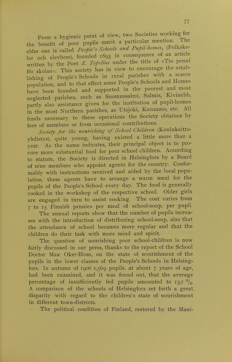 From a hygienic point of view, two Societies working for the benefit of poor pupils merit a particular mention The elder one is called People's Schools and Pupd-homes, (Folksko- lor och elevhem), founded 1893 in consequence of an article written by the Poet Z. Topdius under the title of »Tio penm for skolan». This society has in view to encourage the estab- lishing of People's Schools in rural parishes with a scarce population, and to that effect some People's Schools and Homes have been founded and supported in the poorest and most neo-lected parishes, such as Suomussalmi, Salmis, Kivinebb, partly also assistance given for the institution of pupil-homes in the most Northern parishes, as Utsjoki, Kuusamo, etc. All funds necessary to these operations the Society obtaines by fees of members or from occasional contributions. Society for the nourishing of School Children (Koulukeitto- yhdistys), quite young, having existed a little more than a year. As the name indicates, their principal object is to pro- cure more substantial food for poor school children. According to statute, the Society is directed in Helsingfors by a Board of nine members who appoint agents for the country. Confor- mably with instructions received and aided by the local popu- lation, these agents have to arrange a warm meal for the pupils of the People's School every day. The food is generally cooked in the workshop of the respective school. Older girls are engaged in turn to assist cooking. The cost varies from 7 to 15 Finnish pennies per meal of school-soup, per pupil. The annual reports show that the number of pupils increa- ses with the introduction of distributing school-soup, also that the attendance of school becames more regular and that the children do their task with more mind and spirit. The question of nourishing poor school-children is now fairly discussed in our press, thanks to the report of the School Doctor Max Oker-Blom, on the state of nourishment of the pupils in the lower classes of the People's Schools in Helsing- fors. In autumn of 1906 1,569 pupils, at about 7 years of age, had been examined, and it was found out, that the average percentage of insufficiently fed pupils amounted to 15,2 %. A comparison of the schools of Helsingfors set forth a great disparity with regard to the children's state of nourishment in different town-districts. The political condition of Finland, restored by the Mani-