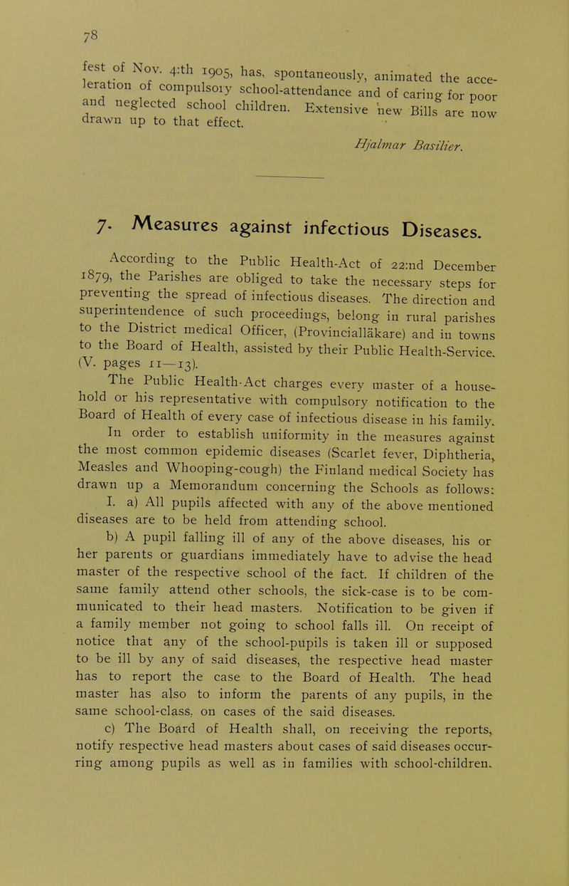 isly, animated the acce- de and of caring for poor sive new Bills are now Hjalmar Basilier. 7. Measures against infectious Diseases. According to the Public Health-Act of 22:nd December 1879, the Parishes are obliged to take the necessary steps for preventing the spread of infectious diseases. The direction and superintendence of such proceedings, belong in rural parishes to the District medical Officer, (Provinciallakare) and in towns to the Board of Health, assisted by their Public Health-Service. (V. pages II—13). The Public Health-Act charges every master of a house- hold or his representative with compulsory notification to the Board of Health of every case of infectious disease in his family. In order to establish uniformity in the measures against the most common epidemic diseases (Scarlet fever, Diphtheria, Measles and Whooping-cough) the Finland medical Society has drawn up a Memorandum concerning the Schools as follows: I. a) All pupils affected with any of the above mentioned diseases are to be held from attending school. b) A pupil falling ill of any of the above diseases, his or her parents or guardians immediately have to advise the head master of the respective school of the fact. If children of the same family attend other schools, the sick-case is to be com- municated to their head masters. Notification to be eiven if a family member not going to school falls ill. On receipt of notice that any of the school-pupils is taken ill or supposed to be ill by any of said diseases, the respective head master has to report the case to the Board of Health. The head master has also to inform the parents of any pupils, in the same school-class., on cases of the said diseases. c) The Board of Health shall, on receiving the reports,, notify respective head masters about cases of said diseases occur- ring among pupils as well as in families with school-children.