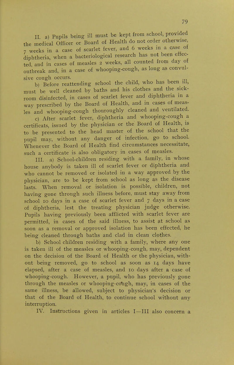 II a) Pupils being ill must be kept from school, provided the medical Officer or Board of Health do not order otherwise 7 weeks in a case of scarlet fever, and 6 weeks m a case of diphtheria, when a bacteriological research has not been effec- ted and in cases of measles 2 weeks, all counted from day of outbreak and, in a case of whooping-cough, as long as convul- sive cough occurs. , , , -n b) Before reattending school the child, who has been ill, must be well cleaned by baths and his clothes and the sick- room disinfected, in cases of scariet fever and diphtheria in a way prescribed by the Board of Health, and in cases of meas- les and whooping-cough thouroughly cleaned and ventilated. c) After scarlet fever, diphtheria and whooping-cough a certificats, issued by the physician or the Board of Health, is to be presented to the head master of the school that the pupil may, without any danger of infection, go to school. Whenever the Board of Health find circumstances necessitate, such a certificate is also obligatory in cases of measles. III. a) School-children residing with a family, in whose house anybody is taken ill of scarlet fever or diphtheria and who cannot be removed or isolated in a way approved by the physician, are to be kept from school as long as the disease lasts. When removal or isolation is possible, children, not having gone through such illness before, must stay away from school lo days in a case of scarlet fever and 7 days in a case of diphtheria, lest the treating physician judge otherwise. Pupils having previously been afflicted with scarlet fever are permitted, in cases of the said illness, to assist at school as soon as a removal or approved isolation has been effected, he being cleaned through baths and clad in clean clothes. b) School children residing with a family, where any one is taken ill of the measles or whooping-cough, may, dependent on the decision of the Board of Health or the physician, with- out being removed, go to school as soon as 14 days have elapsed, after a case of measles, and 10 days after a case of whooping-cough. However, a pupil, who has previously gone through the measles or whooping-co\igh, may, in cases of the same illness, be allowed, subject to physician's decision or that of the Board of Health, to continue school without any interruption. IV. Instructions given in articles I—III also concern a