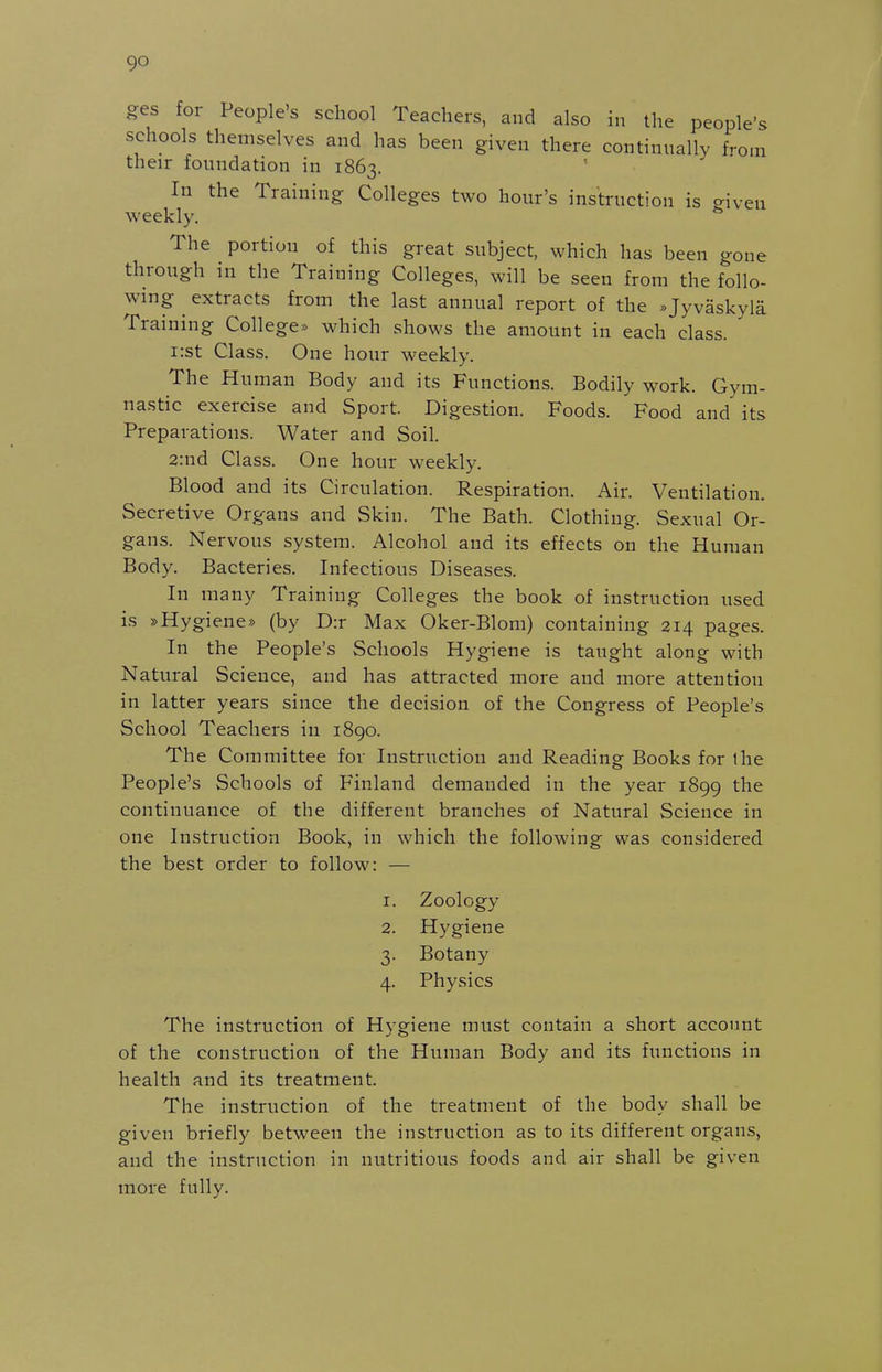 ges for People's school Teachers, and also in the people's schools themselves and has been given there continually from their foundation in 1863. In the Training Colleges two hour's instruction is given weekly. The portion of this great subject, which has been gone through in the Training Colleges, will be seen from the follo- wing ^ extracts from the last annual report of the >>Jyvaskyla Training College* which shows the amount in each class. i:st Class. One hour weekly. The Human Body and its Functions. Bodily work. Gym- nastic exercise and Sport. Digestion. Foods. Food and its Preparations. Water and Soil. 2:nd Class. One hour weekly. Blood and its Circulation. Respiration. Air. Ventilation. Secretive Organs and Skin. The Bath. Clothing. Sexual Or- gans. Nervous system. Alcohol and its effects on the Human Body. Bacteries. Infectious Diseases. In many Training Colleges the book of instruction used is »Hygiene» (by D:r Max Oker-Blom) containing 214 pages. In the People's Schools Hygiene is taught along with Natural Science, and has attracted more and more attention in latter years since the decision of the Congress of People's School Teachers in 1890. The Committee for Instruction and Reading Books for ihe People's Schools of Finland demanded in the year 1899 the continuance of the different branches of Natural Science in one Instruction Book, in which the following was considered the best order to follow: — 1. Zoology 2. Hygiene 3. Botany 4. Physics The instruction of Hygiene must contain a short account of the construction of the Human Body and its functions in health and its treatment. The instruction of the treatment of the body shall be given briefly between the instruction as to its different organs, and the instruction in nutritious foods and air shall be given more fully.