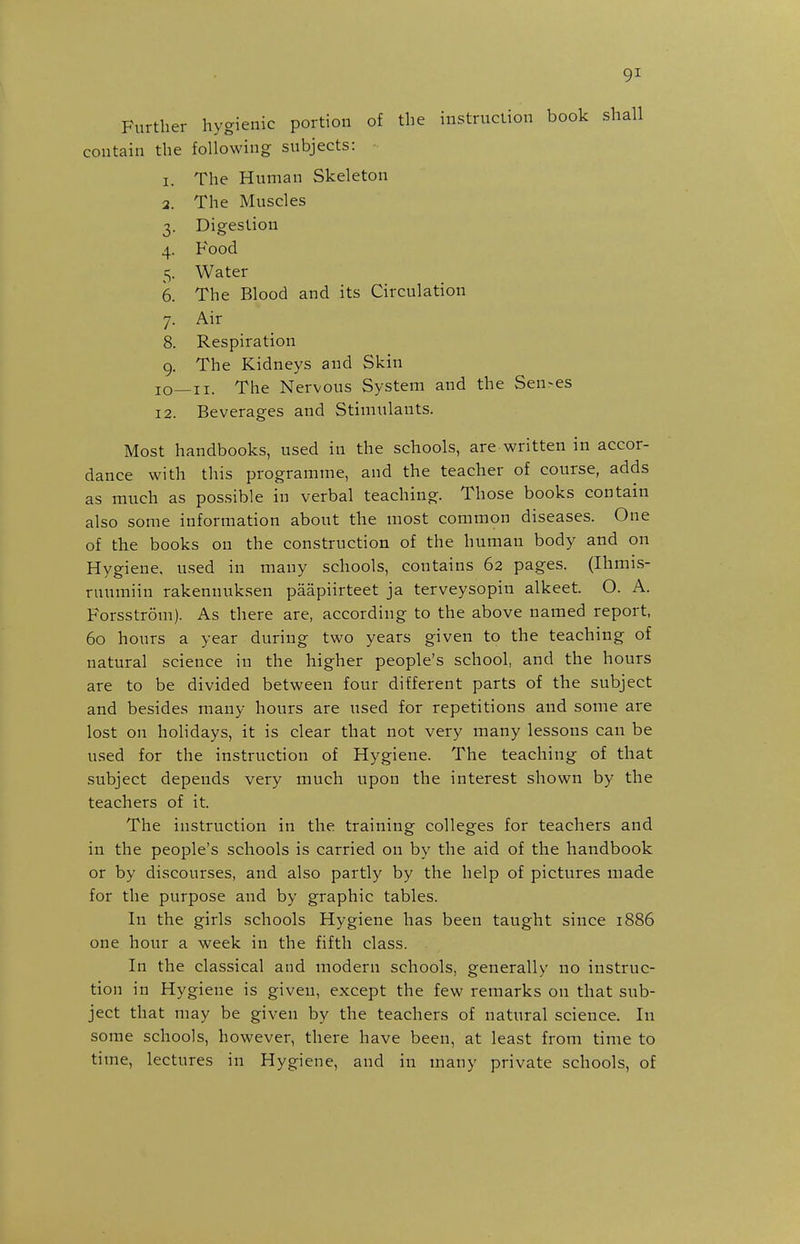 Further hygienic portion of the instruction book shall contain the following subjects: 1. The Human Skeleton 2. The Muscles 3. Digestion 4. Food 5. Water 6. The Blood and its Circulation 7. Air 8. Respiration 9. The Kidneys and Skin 10—II. The Nervous System and the Sen-es 12. Beverages and Stimulants. Most handbooks, used in the schools, are written in accor- dance with this programme, and the teacher of course, adds as much as possible in verbal teaching. Those books contain also some information about the most common diseases. One of the books on the construction of the human body and on Hygiene, used in many schools, contains 62 pages. (Ihmis- ruumiin rakennuksen paapiirteet ja terveysopin alkeet. O. A. Forsstrom). As there are, according to the above named report, 60 hours a year during two years given to the teaching of natural science in the higher people's school, and the hours are to be divided between four different parts of the subject and besides many hours are used for repetitions and some are lost on holidays, it is clear that not very many lessons can be used for the instruction of Hygiene. The teaching of that subject depends very much upon the interest shown by the teachers of it. The instruction in the training colleges for teachers and in the people's schools is carried on by the aid of the handbook or by discourses, and also partly by the help of pictures made for the purpose and by graphic tables. In the girls schools Hygiene has been taught since 1886 one hour a week in the fifth class. In the classical and modern schools, generally no instruc- tion in Hygiene is given, except the few remarks on that sub- ject that may be given by the teachers of natural science. In some schools, however, there have been, at least from time to time, lectures in Hygiene, and in many private schools, of