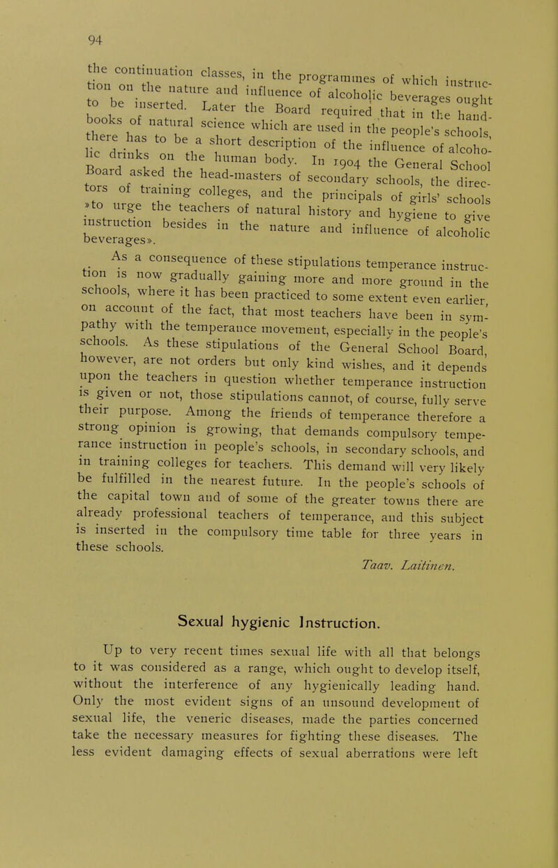 the continuation classes, in the programmes of which instrnc .on on the natnre and infU.ence of alcoholic bev ageHlX to be .nserted. Later the Board required that in fl e Zfi there has to be a short description of the influence of alcoho Board atLd°Ve h d ^^ G™^' School tors of t h'^ad-masters of secondary schools, the direc tors of tiam.ng: colleges, and the principals of girls' schools •to urge the teachers of natural history and hygiene to Xe instruction besides in the nature and influence^ of alcoh'olfc Deverages». As a consequence of these stipulations temperance instruc- tion IS now gradually gaining more and more ground in the schools, where it has been practiced to some extent even earlier on account of the fact, that most teachers have been in sym- pathy with the temperance movement, especiallv in the people's schools. As these stipulations of the General School Board however, are not orders but only kind wishes, and it depends upon the teachers in question whether temperance instruction IS given or not, those stipulations cannot, of course, fully serve their purpose. Among the friends of temperance therefore a strong opinion is growing, that demands compulsorv tempe- rance instruction in people's schools, in secondary schools, and in training colleges for teachers. This demand will very likely be fulfilled in the nearest future. In the people's schools of the capital town and of some of the greater towns there are already professional teachers of temperance, and this subject is inserted in the compulsory time table for three years in these schools. Taav. Laitinen. Sexual hygienic Instruction. Up to very recent times sexual life with all that belongs to it was considered as a range, which ought to develop itself, without the interference of any hygienically leading hand. Only the most evident signs of an unsound development of sexual life, the veneric diseases, made the parties concerned take the necessary measures for fighting these diseases. The less evident damaging effects of sexual aberrations were left