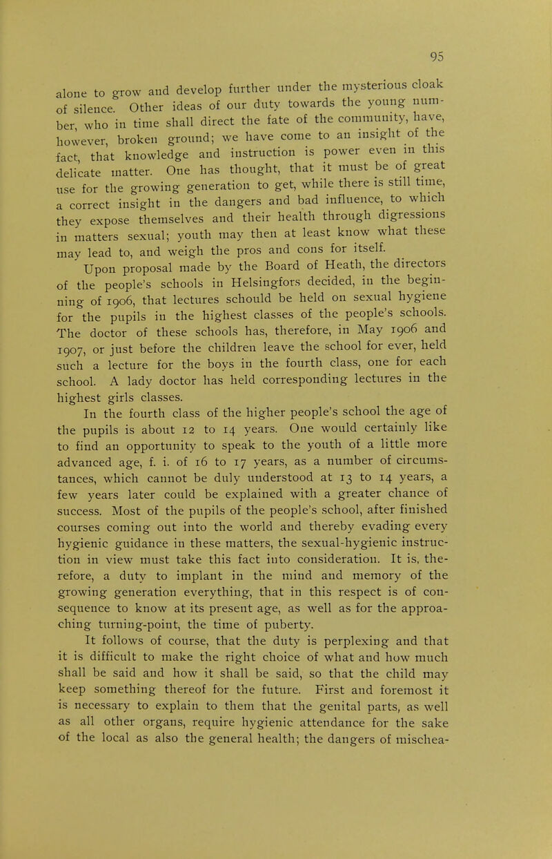 alone to -row and develop further under the mysterious cloak of silence Other ideas of our duty towards the young num- ber who in time shall direct the fate of the community, have, however, broken ground; we have come to an insight of the fact that knowledge and instruction is power even m this delicate matter. One has thought, that it must be of great use for the growing generation to get, while there is still time, a correct insight in the dangers and bad influence, to which they expose themselves and their health through digressions in matters sexual; youth may then at least know what these may lead to, and weigh the pros and cons for itself. Upon proposal made by the Board of Heath, the directors of the people's schools in Helsingfors decided, in the begin- ning of 1906, that lectures schould be held on sexual hygiene for the pupils in the highest classes of the people's schools. The doctor of these schools has, therefore, in May 1906 and 1907, or just before the children leave the school for ever, held such a lecture for the boys in the fourth class, one for each school. A lady doctor has held corresponding lectures in the highest girls classes. In the fourth class of the higher people's school the age of the pupils is about 12 to 14 years. One would certainly like to find an opportunity to speak to the youth of a little more advanced age, f. i. of 16 to 17 years, as a number of circums- tances, which cannot be duly understood at 13 to 14 years, a few years later could be explained with a greater chance of success. Most of the pupils of the people's school, after finished courses coming out into the world and thereby evading every hygienic guidance in these matters, the sexual-hygienic instruc- tion in view must take this fact into consideration. It is, the- refore, a duty to implant in the mind and memory of the growing generation everything, that in this respect is of con- sequence to know at its present age, as well as for the approa- ching turning-point, the time of puberty. It follows of course, that the duty is perplexing and that it is difficult to make the right choice of what and how much shall be said and how it shall be said, so that the child may keep something thereof for the future. First and foremost it is necessary to explain to them that the genital parts, as well as all other organs, require hygienic attendance for the sake of the local as also the general health; the dangers of mischea-