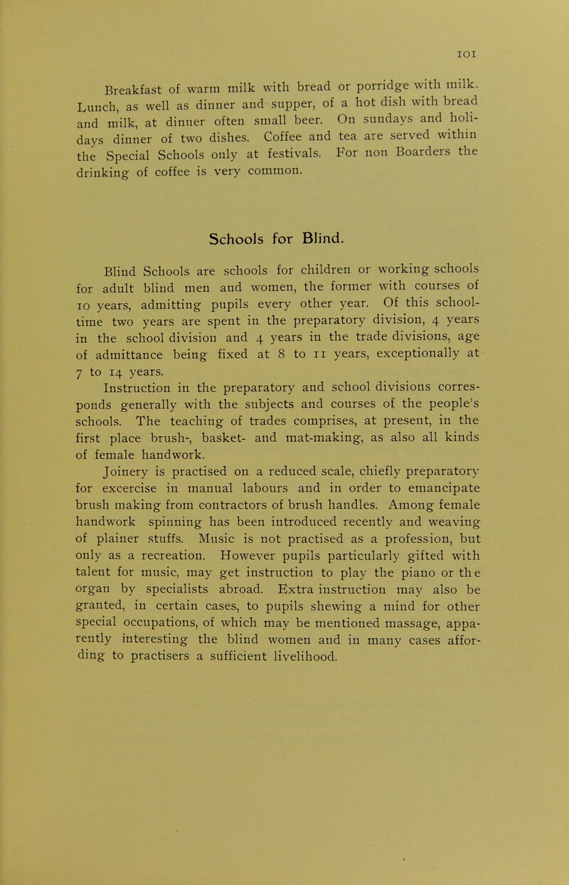 lOI Breakfast of warm milk with bread or porridge with milk. Lunch, as well as dinner and supper, of a hot dish with bread and milk, at dinner often small beer. On Sundays and holi- days dinner of two dishes. Coffee and tea are served within the Special Schools only at festivals. For non Boarders the drinking of coffee is very common. Schools for Blind. Bhnd Schools are schools for children or working schools for adult blind men and women, the former with courses of lo years, admitting pupils every other year. Of this school- time two years are spent in the preparatory division, 4 years in the school divisiou and 4 years in the trade divisions, age of admittance being fixed at 8 to 11 years, exceptionally at 7 to 14 years. Instruction in the preparatory and school divisions corres- ponds generally with the subjects and courses of the people's schools. The teaching of trades comprises, at present, in the first place brush-, basket- and mat-making, as also all kinds of female handwork. Joinery is practised on a reduced scale, chiefly preparatory for excercise in manual labours and in order to emancipate brush making from contractors of brush handles. Among female handwork spinning has been introduced recently and weaving of plainer stuffs. Music is not practised as a profession, but only as a recreation. However pupils particularly gifted with talent for music, may get instruction to play the piano or the organ by specialists abroad. Extra instruction may also be granted, in certain cases, to pupils shewing a mind for other special occupations, of which may be mentioned massage, appa- rently interesting the blind women and in many cases affor- ding to practisers a sufficient livelihood.