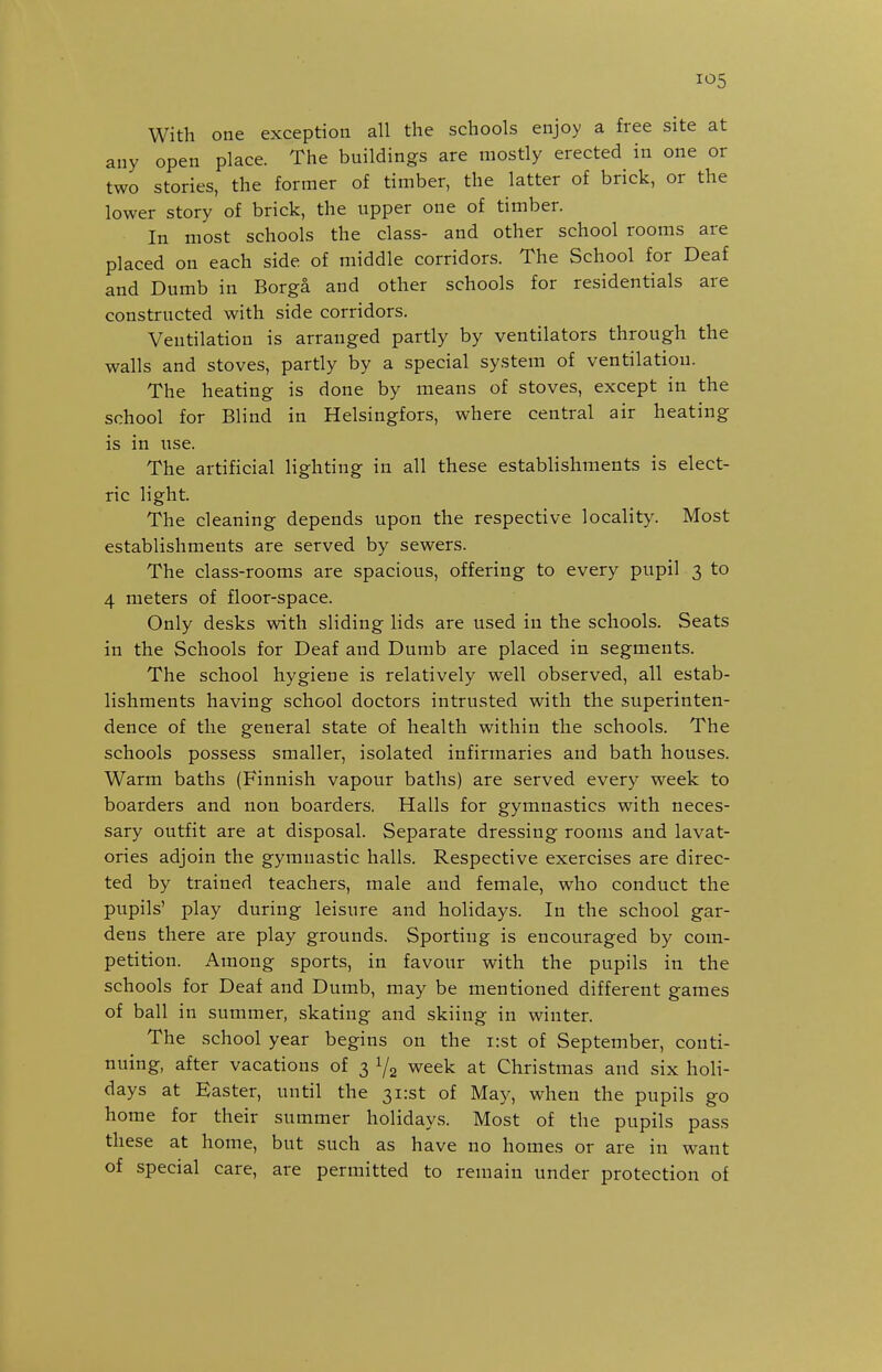 With one exception all the schools enjoy a free site at any open place. The buildings are mostly erected in one or two stories, the former of timber, the latter of brick, or the lower story of brick, the upper one of timber. In most schools the class- and other school rooms are placed on each side of middle corridors. The School for Deaf and Dumb in Borga and other schools for residentials are constructed with side corridors. Ventilation is arranged partly by ventilators through the walls and stoves, partly by a special system of ventilation. The heating is done by means of stoves, except in the school for Blind in Helsingfors, where central air heating is in use. The artificial lighting in all these establishments is elect- ric light. The cleaning depends upon the respective locality. Most establishments are served by sewers. The class-rooms are spacious, offering to every pupil 3 to 4 meters of floor-space. Only desks with sliding lids are used in the schools. Seats in the Schools for Deaf and Dumb are placed in segments. The school hygiene is relatively well observed, all estab- lishments having school doctors intrusted with the superinten- dence of the general state of health within the schools. The schools possess smaller, isolated infirmaries and bath houses. Warm baths (Finnish vapour baths) are served every week to boarders and non boarders. Halls for gymnastics with neces- sary outfit are at disposal. Separate dressing rooms and lavat- ories adjoin the gymnastic halls. Respective exercises are direc- ted by trained teachers, male and female, who conduct the pupils' play during leisure and holidays. In the school gar- dens there are play grounds. Sporting is encouraged by com- petition. Among sports, in favour with the pupils in the schools for Deaf and Dumb, may be mentioned different games of ball in summer, skating and skiing in winter. The school year begins on the i:st of September, conti- nuing, after vacations of 3 1/2 week at Christmas and six holi- days at Easter, until the 3i:st of May, when the pupils go home for their summer holidays. Most of the pupils pass these at home, but such as have no homes or are in want of special care, are permitted to remain under protection of