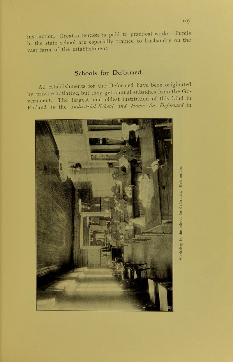 instruction. Great attention is paid to practical works. Pupils in the state school are especially trained to husbandry on the vast farm of the establishment. Schools for Deformed. All establishments for the Deformed have been originated by private initiative, but they get annual subsidies from the Go- vernment. The largest and oldest institution of this kind in Finland is the Industrial School afid Home for Deformed in