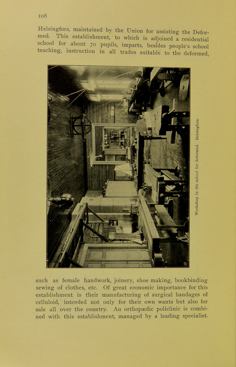 io8 Helsingfors. maintained by the Union for assisting the Defor- med. This establishment, to which is adjoined a residential school for about 70 pupils, imparts, besides people's school teaching, instruction in all trades suitable to the deformed o a a •a V B u o o o J3 V o such as female handwork, joinery, shoe making, bookbinding sewing of clothes, etc. Of great economic importance for this establishment is their manufacturing of surgical bandages of celluloid, intended not only for their own wants but also for sale all over the country. An orthopaedic policlinic is combi- ned with this establishment, managed by a leading specialist.
