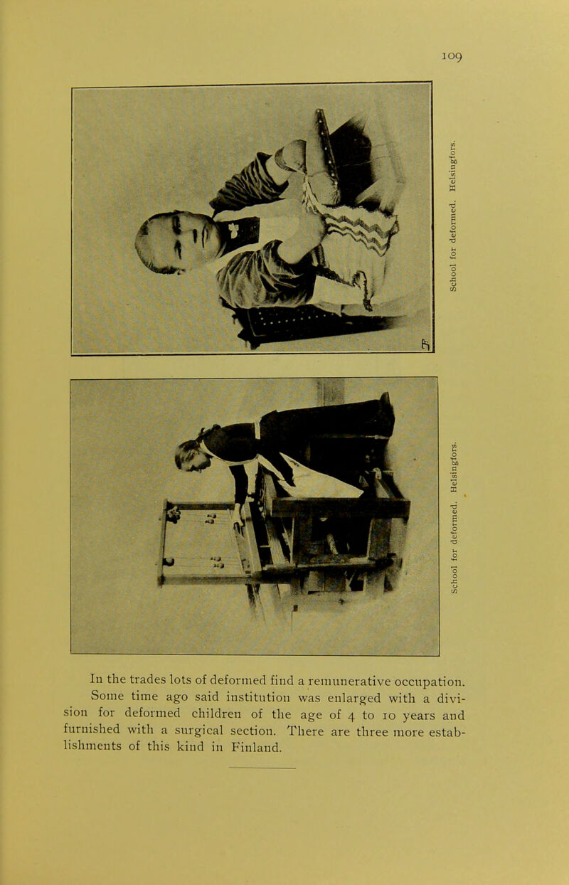 In the trades lots of deformed find a remunerative occupation. Some time ago said institution was enlarged with a divi- sion for deformed children of the age of 4 to 10 years and furnished with a surgical section. There are three more estab- lishments of this kind in Finland.