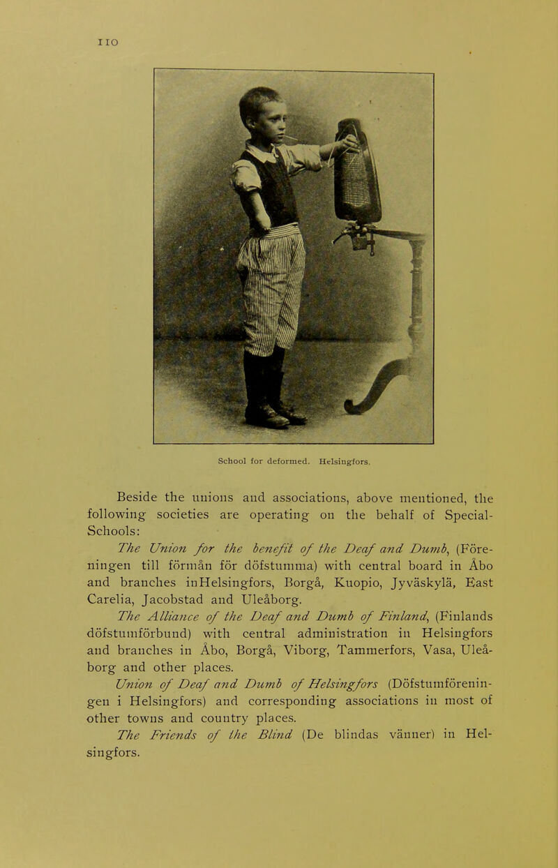 I ro School for defonned. Hclsingfors. Beside the unions and associations, above mentioned, the following societies are operating on the behalf of Special- Schools: The Union for the benefit of the Deaf and Dunib^ (Fore- ningen till fornian for dofstunnna) with central board in Abo and branches inHelsingfors, Borga, Kuopio, Jyvaskyla, East Carelia, Jacobstad and Uleaborg. The Alliance of the Deaf and Dumb of Finland^ (Finlands dofstumforbund) with central administration in Helsingfors and branches in Abo, Borga, Viborg, Tammerfors, Vasa, Ulea- borg and other places. Union of Deaf and Dumb of Helsingfors (Dofstumforenin- gen i Helsingfors) and corresponding associations in most of other towns and country places. The Friends of the Bli?id (De blindas vanner) in Hel- singfors.
