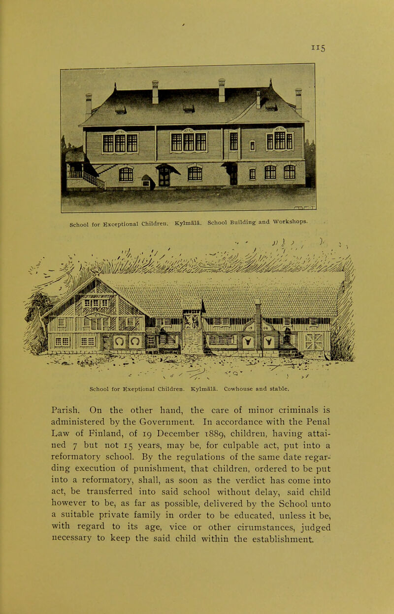 School for Exceptional Children. Kylmala. School Building and Workshops. School for Exeptional Children. Kylmala. Cowhouse and stable. Parish. On the other hand, the care of minor criminals is administered by the Government. In accordance with the Penal Law of Finland, of 19 December 1889, children, having attai- ned 7 but not 15 years, may be, for culpable act, put into a reformatory school. By the regulations of the same date regar- ding execution of punishment, that children, ordered to be put into a reformatory, shall, as soon as the verdict has come into act, be transferred into said school without delay, said child however to be, as far as possible, delivered by the School unto a suitable private family in order to be educated, unless it be, with regard to its age, vice or other cirumstances, judged necessary to keep the said child within the establishment.