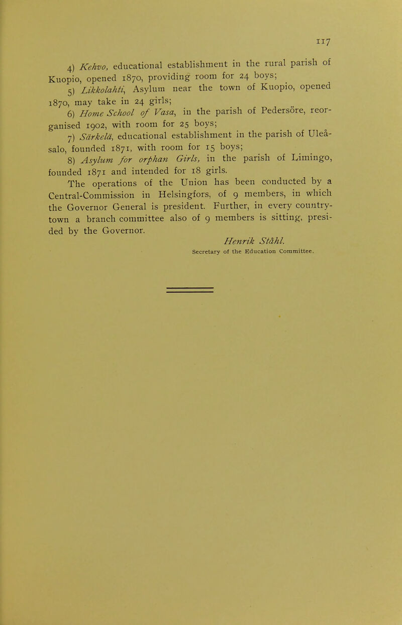 4) Kehvo, educational establishment in the rural parish of Kuopio, opened 1870, providing room for 24 boys; 5) Likkolahti, Asylum near the town of Kuopio, opened 1870, may take in 24 girls; 6) Home School of Vasa, in the parish of Pedersore, reor- ganised 1902, with room for 25 boys; 7) Sdrkeld, educational establishment in the parish of Ulea- salo, founded 1871, with room for 15 boys; 8) Asylum for orphan Girls, in the parish of Limingo, founded 1871 and intended for 18 girls. The operations of the Union has been conducted by a Central-Commission in Helsingfors, of 9 members, in which the Governor General is president. Further, in every country- town a branch committee also of 9 members is sitting, presi- ded by the Governor. Henrik Stahl. Secretary of the Education Committee.