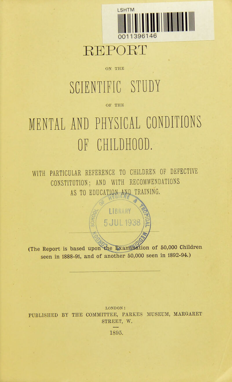 I f» 1 1T ft l\ LSHTM 111 1 linn hi i mini 0011396146 EEPOKT ON TUB SCIENTIFIC STUDY OF THE MENTAL AND PHYSICAL CONDITIONS OF CHILDHOOD. WITH PARTICULAR REFERENCE TO CHILDREN OF DEFECTIVE CONSTITUTION; AND WITH RECOMMENDATIONS AS TO EDUCATION AND TRAINING. (The Report is based upoi^;tlie^an$8^tion of 50,000 Children, seen in 1888-91, and of another 50,000 seen in 1892-94.) LONDON: PUBLISHED BY THE COMMITTEE, PARKES MUSEUM, MARGARET STREET, W. 1895.