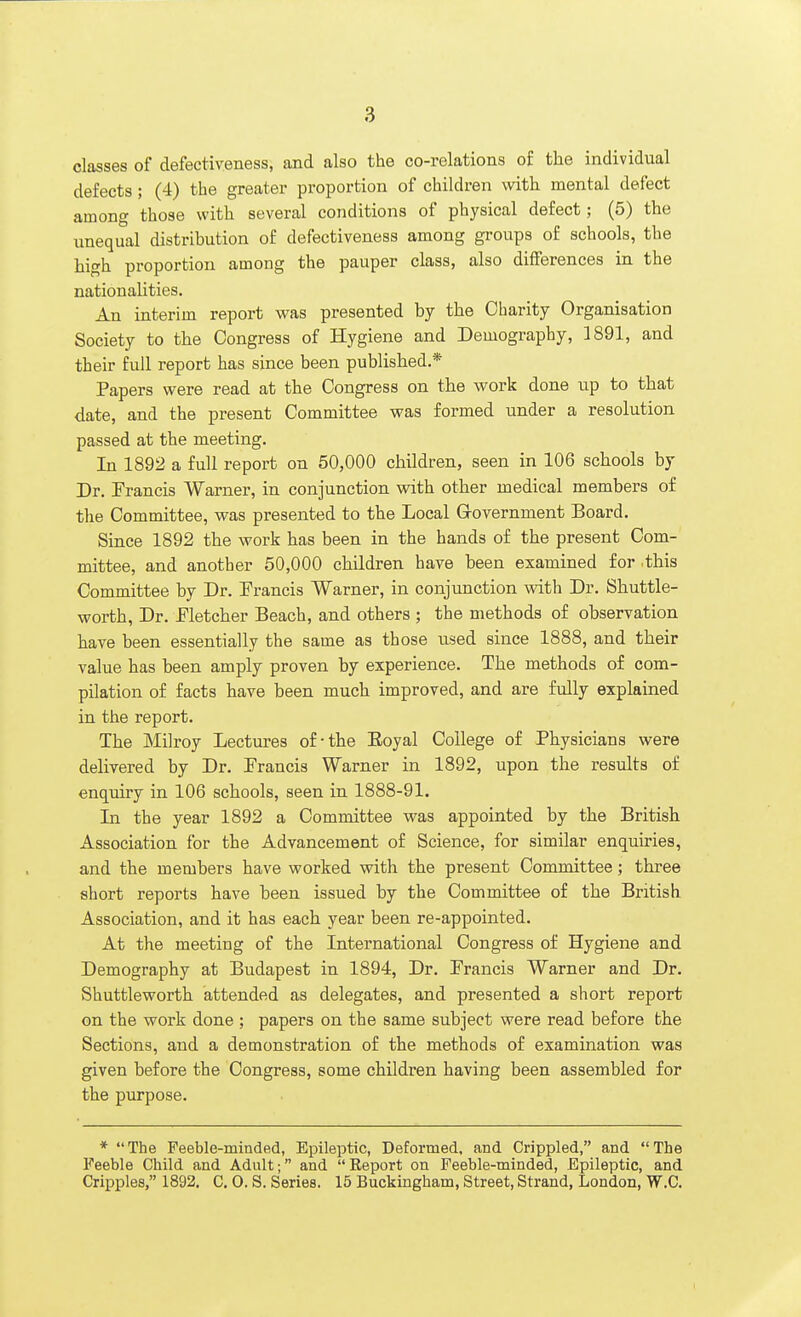 classes of defectiveness, and also the co-relations of the individual defects; (4) the greater proportion of children with mental defect among those with several conditions of physical defect; (5) the unequal distribution of defectiveness among groups of schools, the high proportion among the pauper class, also differences in the nationalities. An interim report was presented by the Charity Organisation Society to the Congress of Hygiene and Demography, 1891, and their full report has since been published * Papers were read at the Congress on the work done up to that date, and the present Committee was formed under a resolution passed at the meeting. In 1892 a full report on 50,000 children, seen in 106 schools by Dr. Francis Warner, in conjunction with other medical members of the Committee, was presented to the Local Grovernment Board. Since 1892 the work has been in the hands of the present Com- mittee, and another 50,000 children have been examined for .this Committee by Dr. Francis Warner, in conjunction with Dr. Shuttle- worth, Dr. Fletcher Beach, and others ; the methods of observation have been essentially the same as those used since 1888, and their value has been amply proven by experience. The methods of com- pilation of facts have been much improved, and are fully explained in the report. The Milroy Lectures of-the Eoyal College of Physicians were delivered by Dr. Francis Warner in 1892, upon the results of enquiry in 106 schools, seen in 1888-91. In the year 1892 a Committee was appointed by the British Association for the Advancement of Science, for similar enquiries, and the members have worked with the present Committee; three short reports have been issued by the Committee of the British Association, and it has each year been re-appointed. At the meeting of the International Congress of Hygiene and Demography at Budapest in 1894, Dr. Francis Warner and Dr. Shuttleworth attended as delegates, and presented a short report on the work done ; papers on the same subject were read before the Sections, and a demonstration of the methods of examination was given before the Congress, some children having been assembled for the purpose. * The Feeble-minded, Epileptic, Deformed, and Crippled, and The Feeble Child and Adult; and Eeport on Feeble-minded, Epileptic, and Cripples, 1892. C. O. S. Series. 15 Buckingham, Street, Strand, London, W.C.