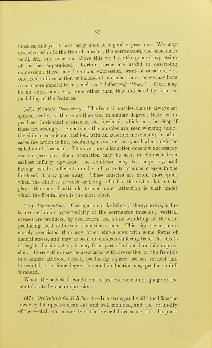 muscles, and yet it may carry upon it a good expression. We may describe action in the frontal muscles, the corrugators, the orbicularis oculi, &c, and over and above this we have the general expression of the face superadded. Certain terms are useful in describing expression; there may be a fixed expression, want of variation, i.e., one fixed uniform action or balance of muscular tone; or we may have to use more general terms, such as  defective,  bad. There may be no expression, i.e., none other than that indicated by form or modelling of the features. (45) . Frontals Overacting.—The frontal muscles almost always act symmetrically, at the same time and in similar degree; their action produces horizontal creases in the forehead, which may be deep if these act strongly. Sometimes the muscles are seen working under the skin in vermicular fashion, with an athetoid movement; in other cases the action is fine, producing minute creases, and what might be called a dull forehead. This over-muscidar action does not necessarily erase expression. Such overaction may be seen in children from earliest infancy upwards; the condition may be temporary, and having lasted a sufficient number of years to produce creases in the forehead, it may pass away. These muscles are often more quiet when the child is at work or being talked to than when let out to play; the mental attitude termed quiet attention is that under which the frontal area is the most quiet. (46) . Corrugation.—Corrugation, or knitting of the eyebrows, is due to overaction or hypertonicity of the corrugator muscles ; vertical creases are produced by overaction, and a fine wrinkling of the skin producing local dulness is sometimes seen. This sign seems more closely associated than any other single sign with some forms of mental stress, and may be seen in children suffering from the effects of fright, illusions, &c.; it may form part of a fixed immobile expres- sion. Corrugation may be associated with overaction of the frontals in a similar athetoid defect, producing square creases vertical and horizontal, or in finer degree the combined action may produce a dull forehead. When the athetoid condition is present we cannot judge of the mental state by such expression. (47) . Orbicularis Oculi Relaxed.—In a strong and well toned face the lower eyelid appears clean cut and well moulded, and the rotundity of the eyeball and convexity of the lower lid are seen ; this sharpness