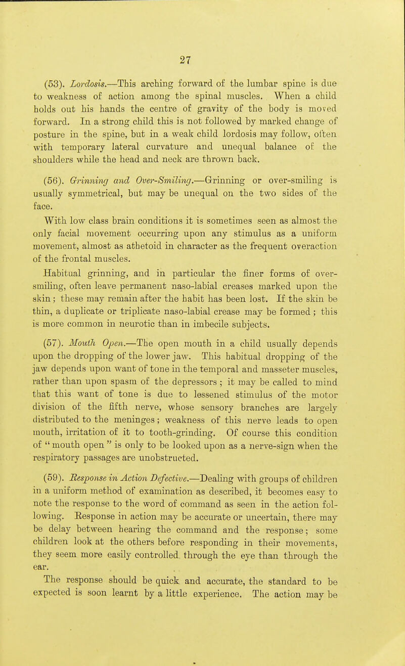 (53). Lordosis.—This arching forward of the lumbar spine is due to weakness of action among the spinal muscles. When a child holds out his hands the centre of gravity of the body is moved forward. In a strong child this is not followed by marked change of posture in the spine, but in a weak child lordosis may follow, often with temporary lateral curvature and unequal balance of the shoulders while the head and neck are thrown back. (56) . Grinning and Over-Smiling.—Grinning or over-smiling is usually symmetrical, but may be unequal on the two sides of the face. With low class brain conditions it is sometimes seen as almost the only facial movement occurring upon any stimulus as a uniform movement, almost as athetoid in character as the frequent overaction of the frontal muscles. Habitual grinning, and in particular the finer forms of over- smiling, often leave permanent naso-labial creases marked upon the skin; these may remain after the habit has been lost. If the skin be thin, a duplicate or triplicate naso-labial crease may be formed; this is more common in neurotic than in imbecile subjects. (57) . Mouth Open.—The open mouth in a child usually depends upon the dropping of the lower jaw. This habitual dropping of the jaw depends upon want of tone in the temporal and masseter muscles, rather than upon spasm of the depressors ; it may be called to mind that this want of tone is due to lessened stimulus of the motor division of the fifth nerve, whose sensory branches are largely distributed to the meninges; weakness of this nerve leads to open mouth, irritation of it to tooth-grinding. Of course this condition of  mouth open  is only to be looked upon as a nerve-sign when the respiratory passages are unobstructed. (59). Response in Action Defective.—Dealing with groups of children in a uniform method of examination as described, it becomes easy to note the response to the word of command as seen in the action fol- lowing. Eesponse in action may be accurate or uncertain, there may be delay between hearing the command and the response; some children look at the others before responding in their movements, they seem more easily controlled through the eye than through the ear. The response should be quick and accurate, the standard to be expected is soon learnt by a little experience. The action may be