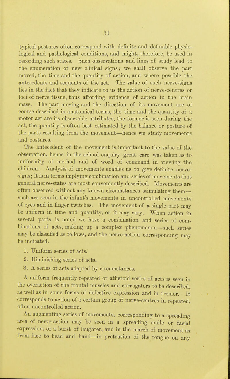 typical postures often correspond with definite and definable physio- logical and pathological conditions, and might, therefore, be used in recording such states. Such observations and lines of study lead to the enumeration of new clinical signs; we shall observe the part moved, the time and the quantity of action, and where possible the antecedents and sequents of the act. The value of such nerve-signs lies in the fact that they indicate to us the action of nerve-centres or loci of nerve tissue, thus affording evidence of action in the brain mass. The part moving and the direction of its movement are of course described in anatomical terms, the time and the quantity of a motor act are its observable attributes, the former is seen during the act, the quantity is often best estimated by the balance or posture of the parts resulting from the movement—hence we study movements and postures. The antecedent of the movement is important to the value of the observation, hence in the school enquiry great care was taken as to uniformity of method and of word of command in viewing the children. Analysis of movements enables us to give definite nerve- signs; it is in terms implying combination and series of movements that general nerve-states are most conveniently described. Movements are often observed without any known circumstances stimulating them— such are seen in the infant's movements in uncontrolled movements of eyes and in finger twitches. The movement of a single part may be uniform in time and quantity, or it may vary. When action in several parts is noted we have a combination and series of com- binations of acts, making up a complex phenomenon—such series may be classified as follows, and the nerve-action corresponding may be indicated. 1. Uniform series of acts. 2. Diminishing series of acts. 3. A series of acts adapted by circumstances. A uniform frequently repeated or athetoid series of acts is seen in the overaction of the frontal muscles and corrugators to be described, as well as in some forms of defective expression and in tremor. It corresponds to action of a certain group of nerve-centres in repeated, often uncontrolled action. An augmenting series of movements, corresponding to a spreading area of nerve-action may be seen in a spreading smile or facial expression, or a burst of laughter, and in the march of movement as from face to head and hand—in protrusion of the tongue on any