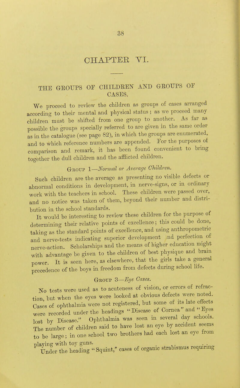 CHAPTER VI. THE GEOTTPS OF CHILDEEN AND GEOTJPS OF CASES. We proceed to review the children as groups of cases arranged according to their mental and physical status; as we proceed many children must be shifted from one group to another. As far as possible the groups specially referred to are given in the same order as in the catalogue (see page 82), in which the groups are enumerated, and to which reference numbers are appended. For the purposes of comparison and remark, it has been found convenient to bring together the dull children and the afflicted children. Group 1—Normal or Average Children. Such children are the average as presenting no visible defects or abnormal conditions in development, in nerve-signs, or in ordinary work with the teachers in school. These children were passed over, and no notice was taken of them, beyond their number and distri- bution in the school standards. It would be interesting to review these children for the purpose ot determining their relative points of excellence; this could be done, taking as the standard points of excellence, and using anthropometric and nerve-tests indicating superior development aid perfection of nerve-action. Scholarships and the means of higher education might with advantage be given to the children of best physique and bram power It is seen here, as elsewhere, that the girls take a general precedence of the boys in freedom from defects during school life. Gbottp 3—Eye Cases. No tests were used as to acuteness of vision, or errors of refrac- tion but when the eyes were looked at obvious defects were noted. Cases of ophthalmia were not registered, but some of its late effects were recorded under the headings Disease of Cornea and «Eyes lost bv Disease. Ophthalmia was seen in several day schools. The number of children said to have lost an eye by accident seems to be large; in one school two brothers had each lost an eye from nlavins; with toy guns. Under the heading « Squint, cases of organic strabismus requiring