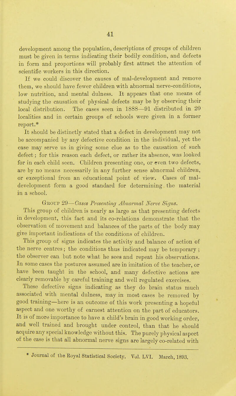 development among the population, descriptions of groups of children must be given in terms indicating their bodily condition, and defects in form and proportions will probably first attract the attention of scientific workers in this direction. If we could discover the causes of mal-development and remove them, we should have fewer children with abnormal nerve-conditions, low nutrition, and mental dulness. It appears that one means of studying the causation of physical defects may be by observing their local distribution. The cases seen in 1888—91 distributed in 20 localities and in certain groups of schools were given in a former report.* It should be distinctly stated that a defect in development may not be accompanied by any defective condition in the individual, yet the case may serve us in giving some clue as to the causation of such defect; for this reason each defect, or rather its absence, was looked for in each child seen. Children presenting one, or even two defects, are by no means necessarily in any further sense abnormal children, or exceptional from an educational point of view. Oases of mal- development form a good standard for determining the material in a school. Gboup 29—Cases Presenting Abnormal Nerve Signs. This group of children is nearly as large as that presenting defects in development, this fact and its co-relations demonstrate that the observation of movement and balances of the parts of the body may give important indications of the conditions of children. This group of signs indicates the activity and balance of action of the nerve centres; the conditions thus indicated may be temporary ; the observer can but note what he sees and repeat his observations. In some cases the postures assumed are in imitation of the teacher, or have been taught in the school, and many defective actions are clearly removable by careful training and well regulated exercises. These defective signs indicating as they do brain status much associated with mental dulness, may in most cases be removed by good training—here is an outcome of this work presenting a hopeful aspect and one worthy of earnest attention on the part of educators. It is of more importance to have a child's brain in good working order, and well trained and brought under control, than that he should acquire any special knowledge without this. The purely physical aspect of the case is that all abnormal nerve signs are largely co-related with * Journal of the Koyal Statistical Society. Vol. LVI. March, 1893.