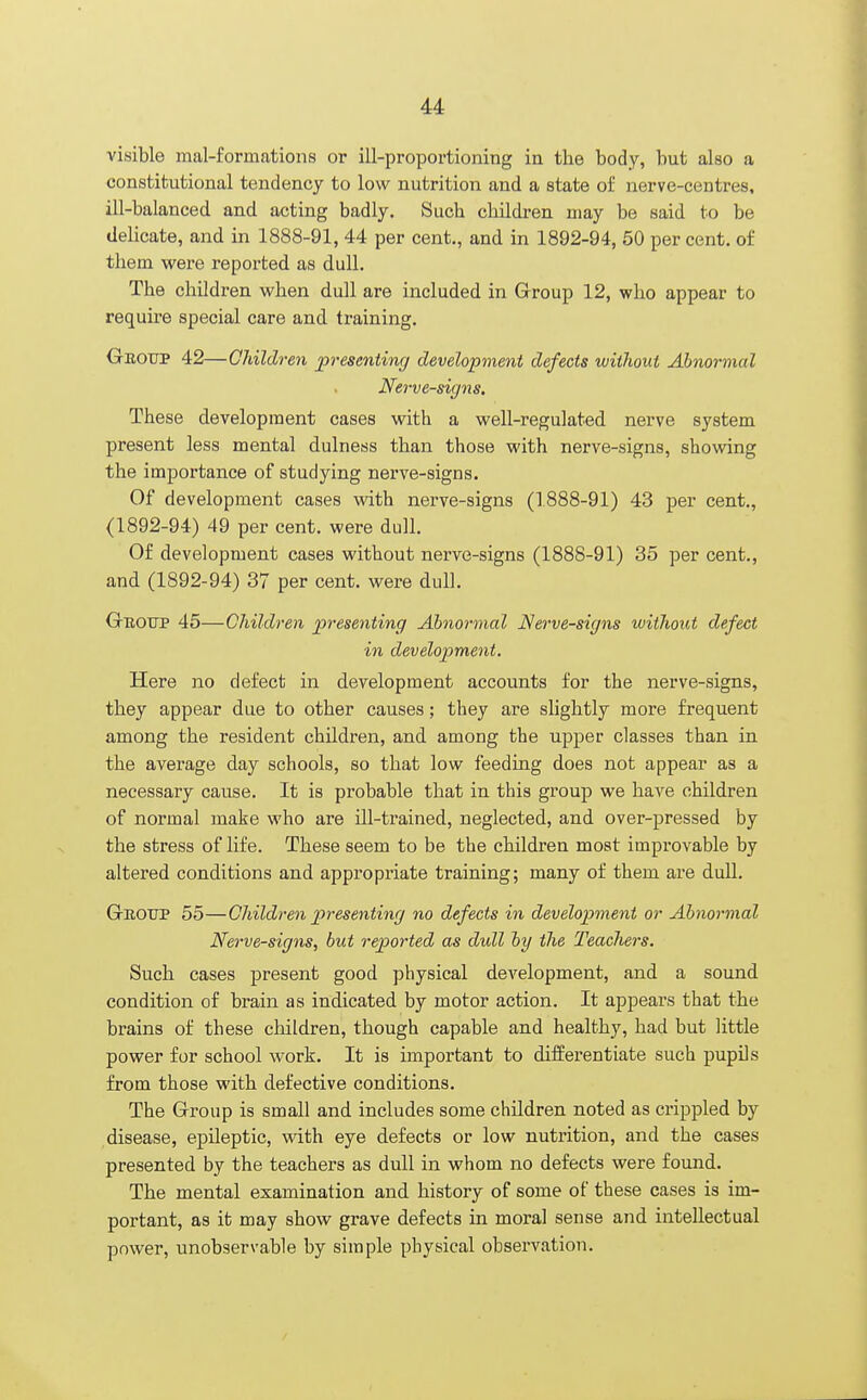 visible mal-formations or ill-proportioning in the body, but also a constitutional tendency to low nutrition and a state of nerve-centres, ill-balanced and acting badly. Such children may be said to be delicate, and in 1888-91, 44 per cent., and in 1892-94, 50 per cent, of them were reported as dull. The children when dull are included in Group 12, who appear to require special care and training. Gkoup 42—Children presenting development defects without Abnormal Nerve-signs. These development cases with a well-regulated nerve system present less mental dulness than those with nerve-signs, showing the importance of studying nerve-signs. Of development cases with nerve-signs (1888-91) 43 per cent., (1892-94) 49 per cent, were dull. Of development cases without nerve-signs (1888-91) 35 per cent., and (1892-94) 37 per cent, were dull. Group 45—Children presenting Abnormal Nerve-signs without defect in development. Here no defect in development accounts for the nerve-signs, they appear due to other causes; they are slightly more frequent among the resident children, and among the upper classes than in the average day schools, so that low feeding does not appear as a necessary cause. It is probable that in this group we have children of normal make who are ill-trained, neglected, and over-pressed by the stress of life. These seem to be the children most improvable by altered conditions and appropriate training; many of them are dull. Gboup 55—Children presenting no defects in development or Abnormal Nerve-signs, but reported as dull by the Teachers. Such cases present good physical development, and a sound condition of brain as indicated by motor action. It appears that the brains of these children, though capable and healthy, had but little power for school work. It is important to differentiate such pupils from those with defective conditions. The Group is small and includes some children noted as crippled by disease, epileptic, with eye defects or low nutrition, and the cases presented by the teachers as dull in whom no defects were found. The mental examination and history of some of these cases is im- portant, as it may show grave defects in moral sense and intellectual power, unobservable by simple physical observation.