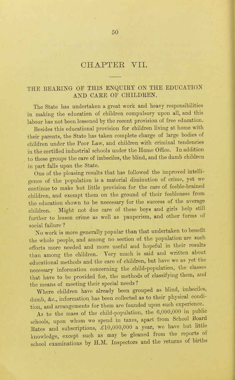 CHAPTER VII. THE BEARING OF THIS ENQUIRY ON THE EDUCATION AND CARE OF CHILDREN. The State has undertaken a great work and heavy responsibilities in making the education of children compulsory upon all, and this labour has not been lessened by the recent provision of free education. Besides this educational provision for children living at home with their parents, the State has taken complete charge of large bodies of children under the Poor Law, and children with criminal tendencies in the certified industrial schools under the Home Office. In addition to these groups the care of imbeciles, the blind, and the dumb children in part falls upon the State. One of the pleasing results that has followed the improved intelli- gence of the population is a material diminution of crime, yet we continue to make but little provision for the care of feeble-brained children, and exempt them on the ground of their feebleness from the education shown to be necessary for the success of the average children. Might not due care of these boys and girls help still further to lessen crime as well as pauperism, and other forms of social failure ? No work is more generally popular than that undertaken to benefit the whole people, and among no section of the population are such efforts more needed and more useful and hopeful in their results than among the children. Very much is said and written about educational methods and the care of children, but have we as yet the necessary information concerning the .child-population, the classes that have to be provided for, the methods of classifying them, and the means of meeting their special needs ? Where children have already been grouped as blind, imbeciles, dumb, &c, information has been collected as to their physical condi- tion, and arrangements for them are founded upon such experience. As to the mass of the child-population, the 6,000,000 in public schools, upon whom we spend in taxes, apart -from School Board Rates and subscriptions, £10,000,000 a year, we have bat little knowledge, except such as may be gleaned from the reports of school examinations by H.M. Inspectors and the returns of births